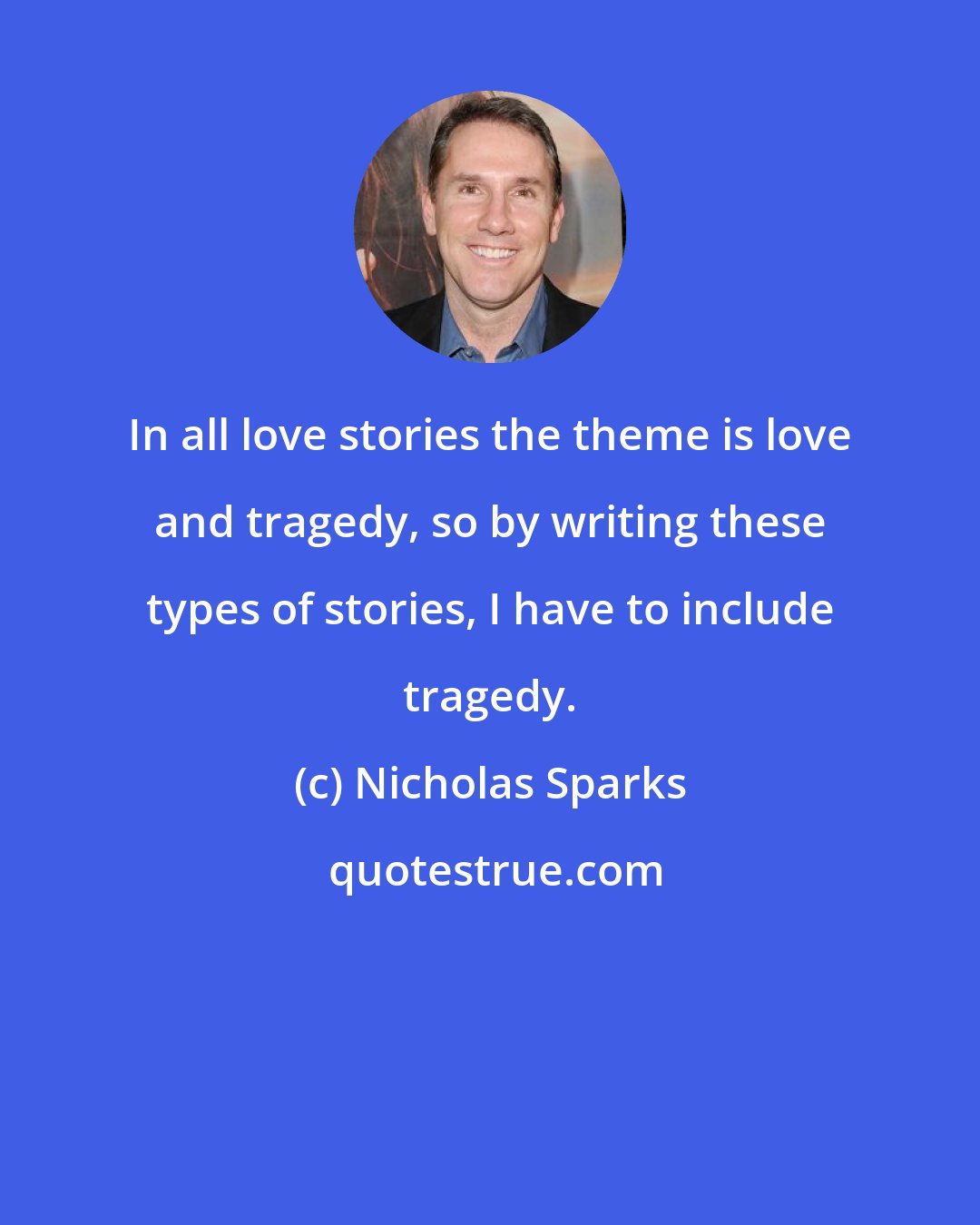 Nicholas Sparks: In all love stories the theme is love and tragedy, so by writing these types of stories, I have to include tragedy.