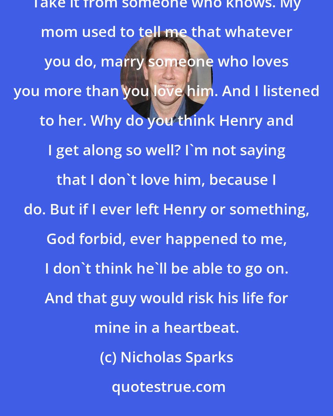 Nicholas Sparks: That he'll never let you down. That boy's got a heart the size of Kentucky, and he loves you. That's important. Take it from someone who knows. My mom used to tell me that whatever you do, marry someone who loves you more than you love him. And I listened to her. Why do you think Henry and I get along so well? I'm not saying that I don't love him, because I do. But if I ever left Henry or something, God forbid, ever happened to me, I don't think he'll be able to go on. And that guy would risk his life for mine in a heartbeat.