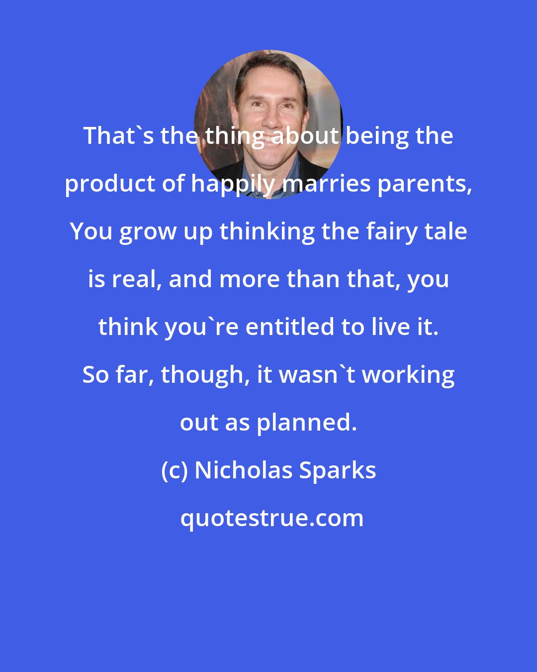 Nicholas Sparks: That's the thing about being the product of happily marries parents, You grow up thinking the fairy tale is real, and more than that, you think you're entitled to live it. So far, though, it wasn't working out as planned.