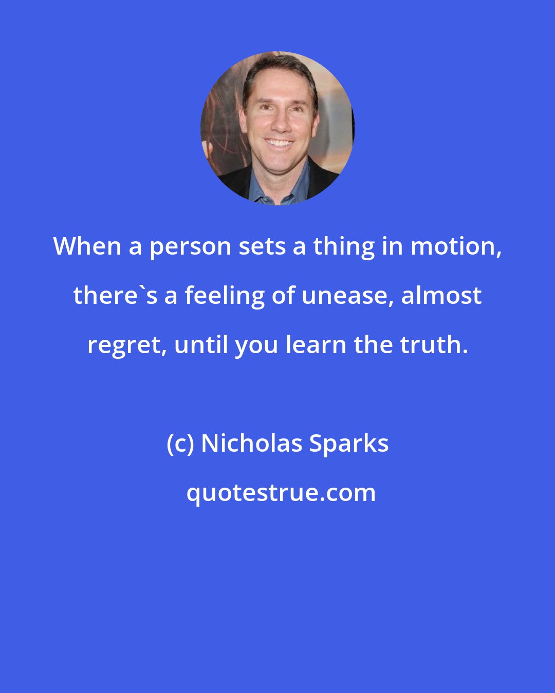 Nicholas Sparks: When a person sets a thing in motion, there's a feeling of unease, almost regret, until you learn the truth.