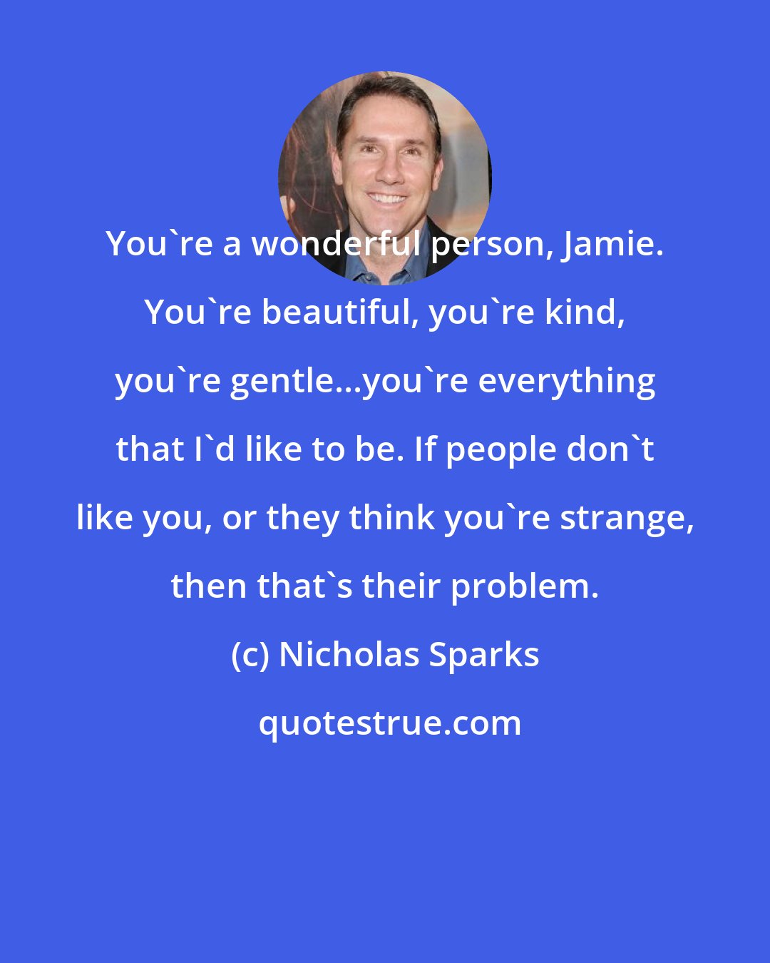 Nicholas Sparks: You're a wonderful person, Jamie. You're beautiful, you're kind, you're gentle...you're everything that I'd like to be. If people don't like you, or they think you're strange, then that's their problem.