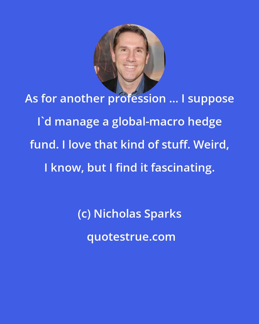 Nicholas Sparks: As for another profession ... I suppose I'd manage a global-macro hedge fund. I love that kind of stuff. Weird, I know, but I find it fascinating.