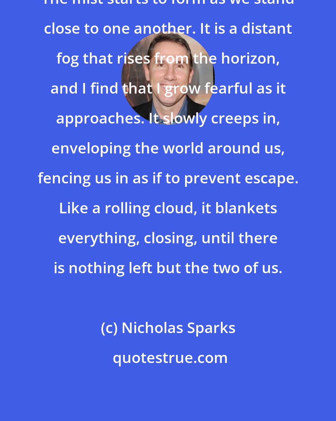 Nicholas Sparks: The mist starts to form as we stand close to one another. It is a distant fog that rises from the horizon, and I find that I grow fearful as it approaches. It slowly creeps in, enveloping the world around us, fencing us in as if to prevent escape. Like a rolling cloud, it blankets everything, closing, until there is nothing left but the two of us.