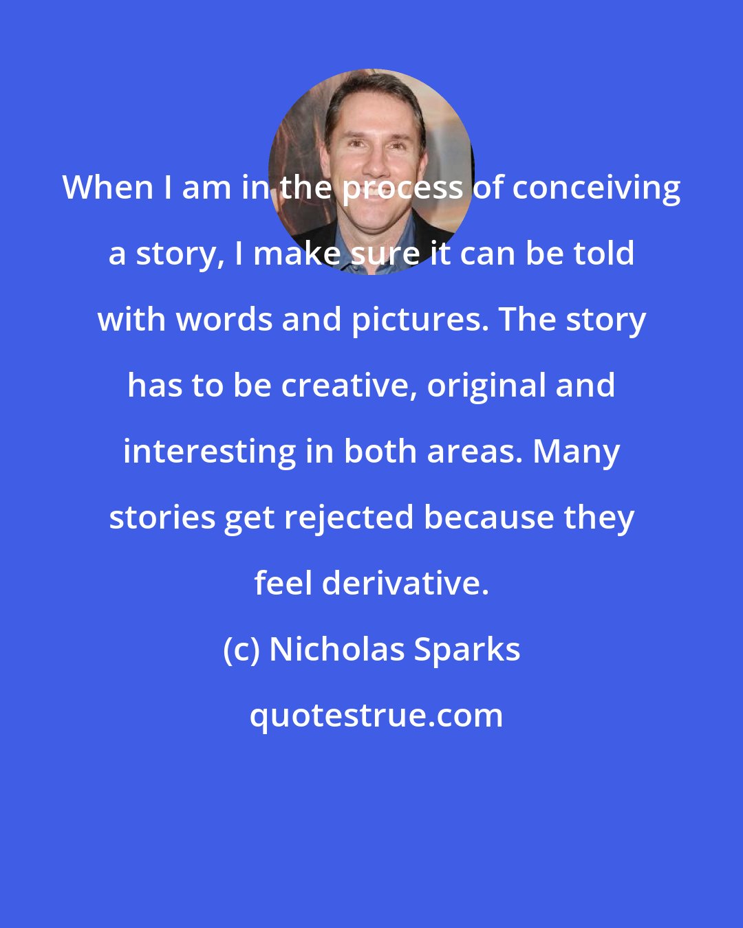 Nicholas Sparks: When I am in the process of conceiving a story, I make sure it can be told with words and pictures. The story has to be creative, original and interesting in both areas. Many stories get rejected because they feel derivative.