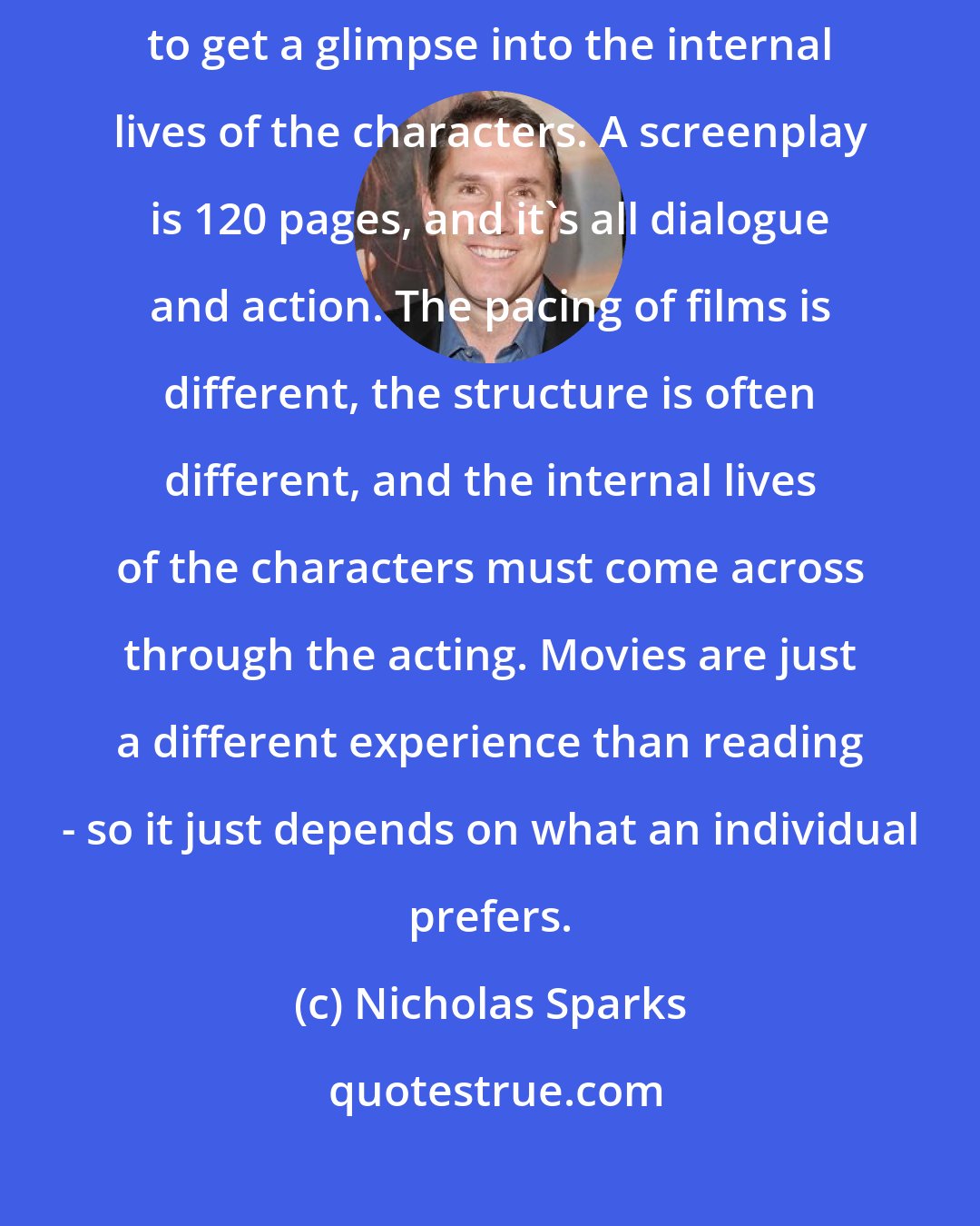 Nicholas Sparks: A book is maybe about 350 pages, and the prose allows for readers to get a glimpse into the internal lives of the characters. A screenplay is 120 pages, and it's all dialogue and action. The pacing of films is different, the structure is often different, and the internal lives of the characters must come across through the acting. Movies are just a different experience than reading - so it just depends on what an individual prefers.
