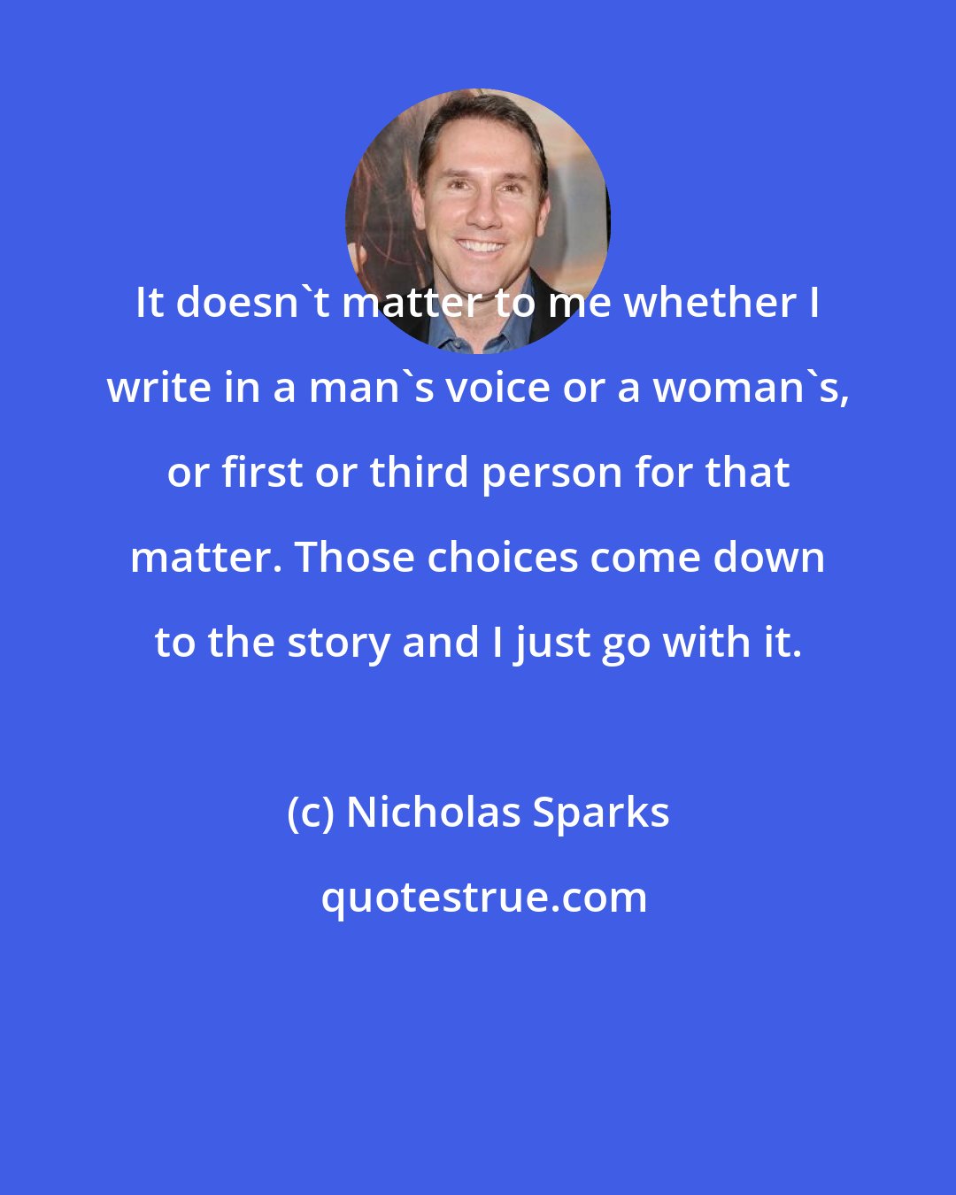 Nicholas Sparks: It doesn't matter to me whether I write in a man's voice or a woman's, or first or third person for that matter. Those choices come down to the story and I just go with it.