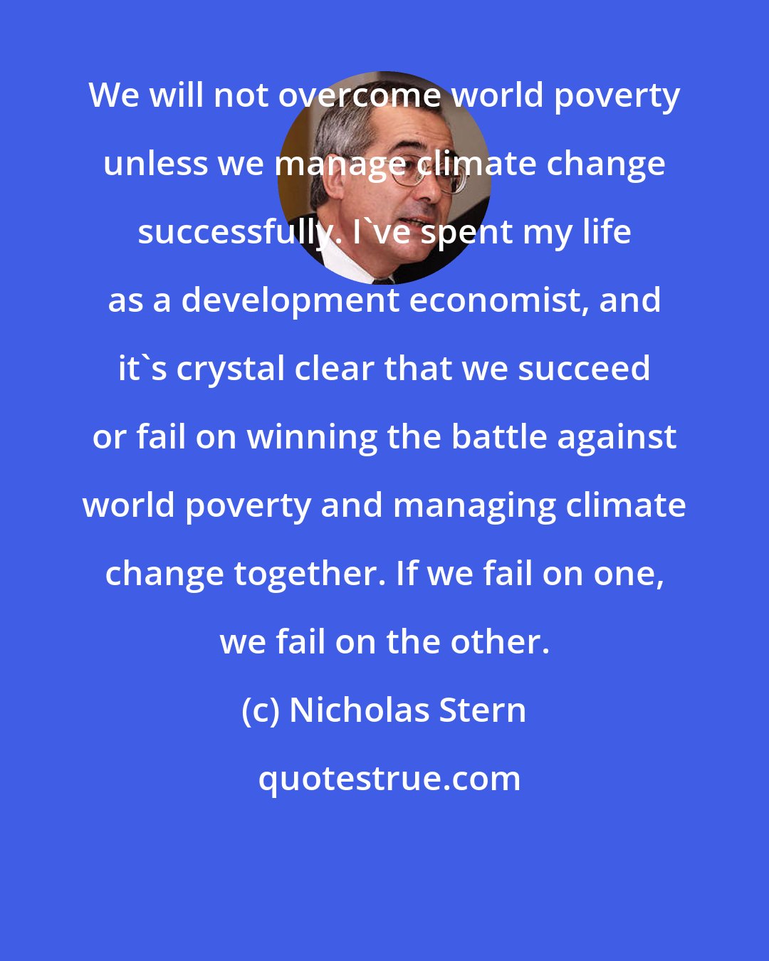 Nicholas Stern: We will not overcome world poverty unless we manage climate change successfully. I've spent my life as a development economist, and it's crystal clear that we succeed or fail on winning the battle against world poverty and managing climate change together. If we fail on one, we fail on the other.