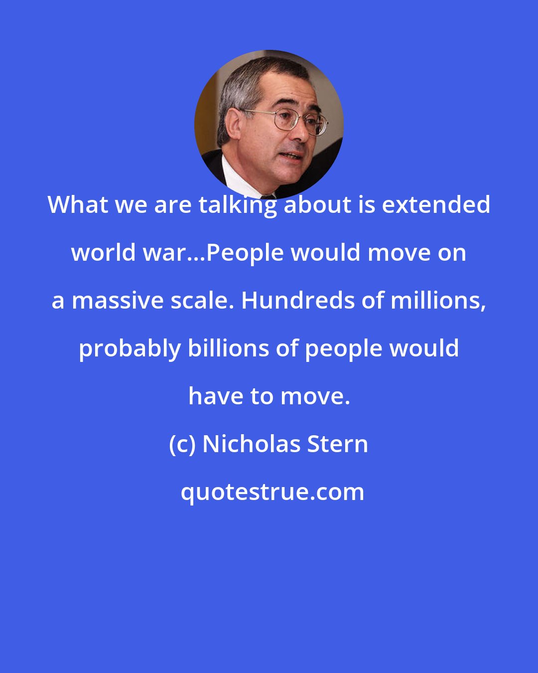 Nicholas Stern: What we are talking about is extended world war...People would move on a massive scale. Hundreds of millions, probably billions of people would have to move.