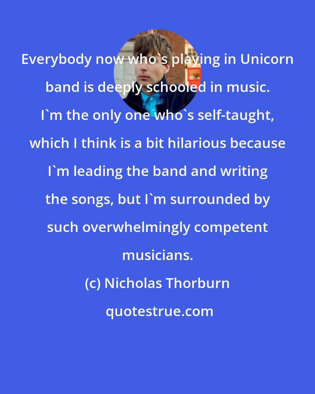 Nicholas Thorburn: Everybody now who's playing in Unicorn band is deeply schooled in music. I'm the only one who's self-taught, which I think is a bit hilarious because I'm leading the band and writing the songs, but I'm surrounded by such overwhelmingly competent musicians.