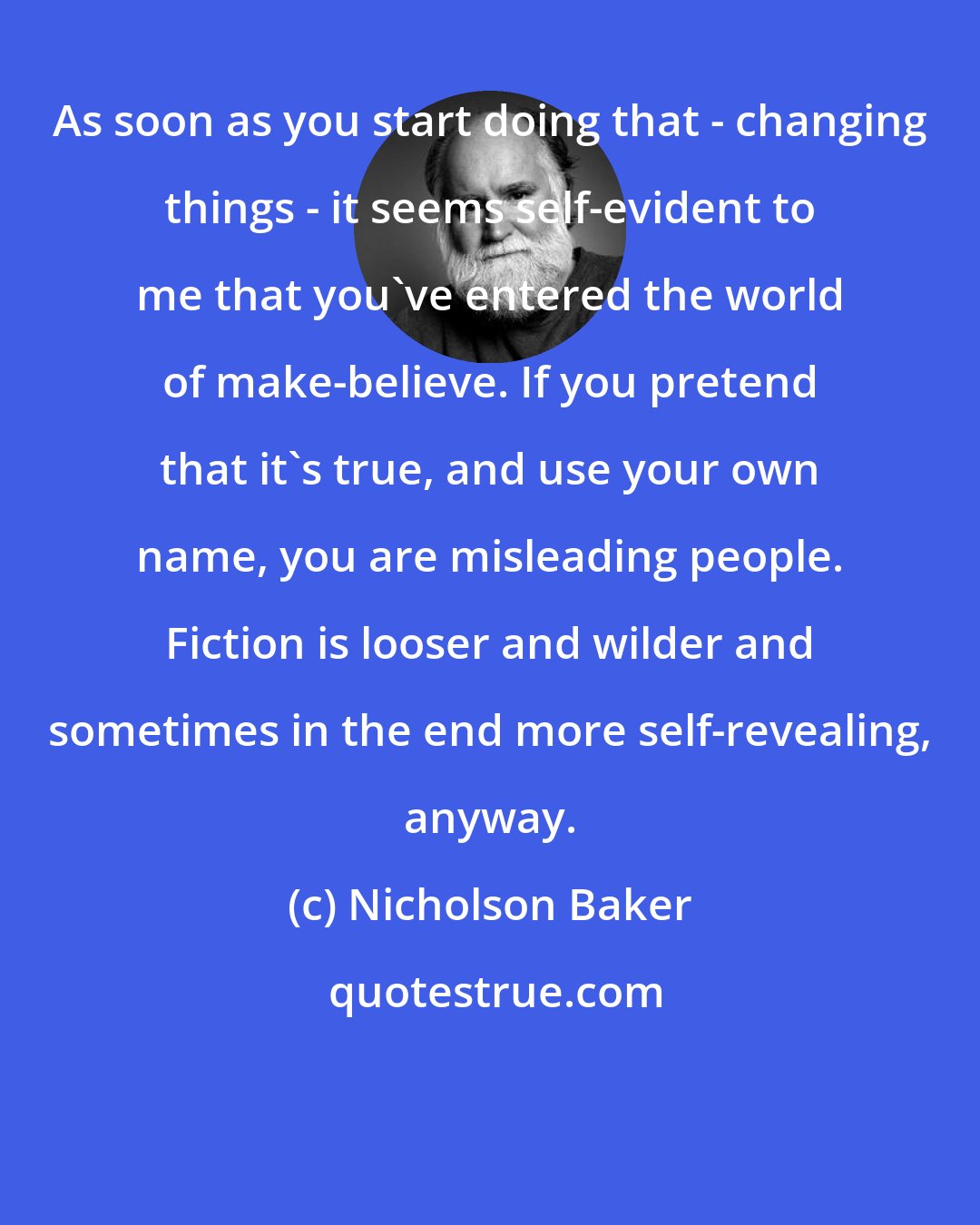 Nicholson Baker: As soon as you start doing that - changing things - it seems self-evident to me that you've entered the world of make-believe. If you pretend that it's true, and use your own name, you are misleading people. Fiction is looser and wilder and sometimes in the end more self-revealing, anyway.