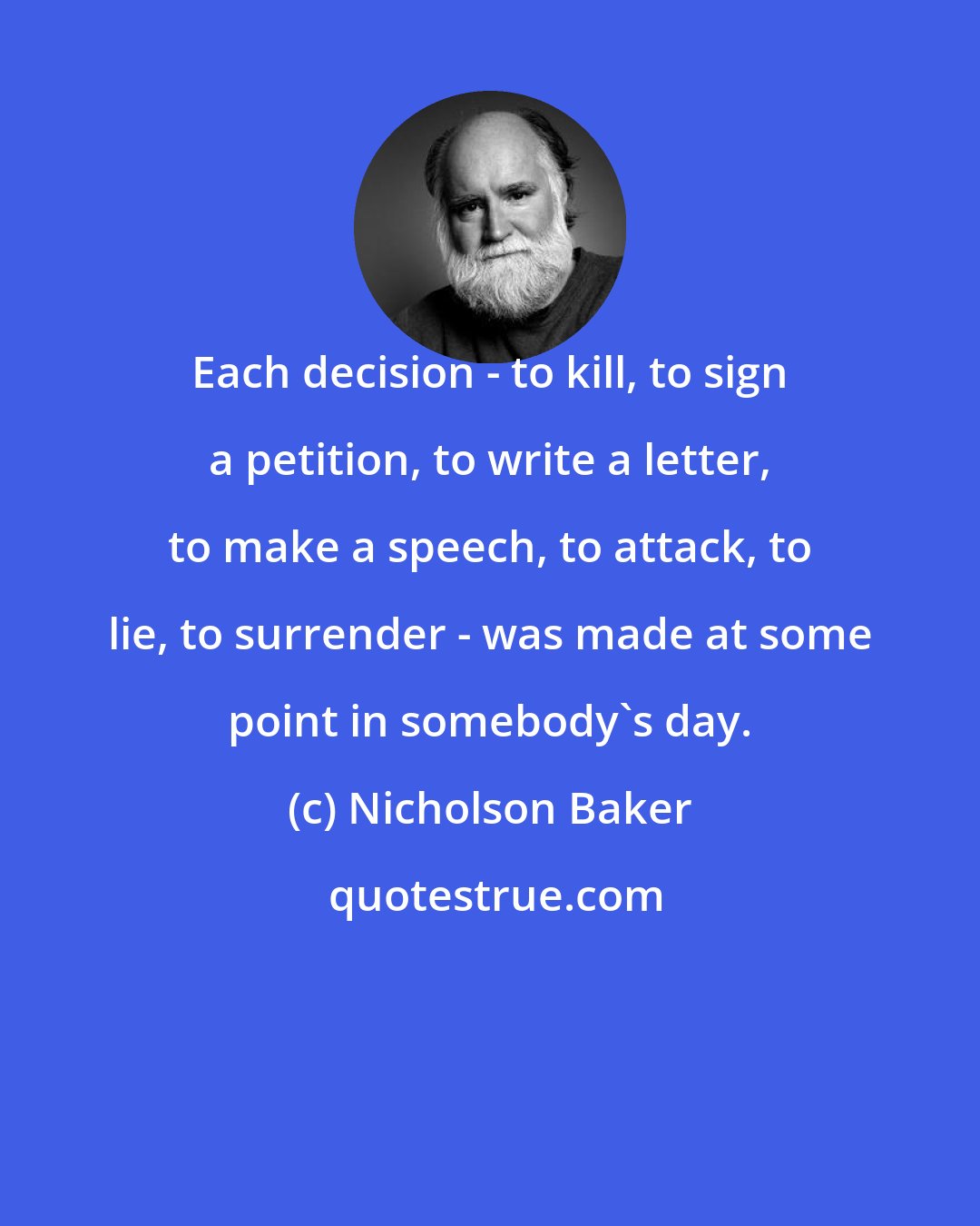 Nicholson Baker: Each decision - to kill, to sign a petition, to write a letter, to make a speech, to attack, to lie, to surrender - was made at some point in somebody's day.