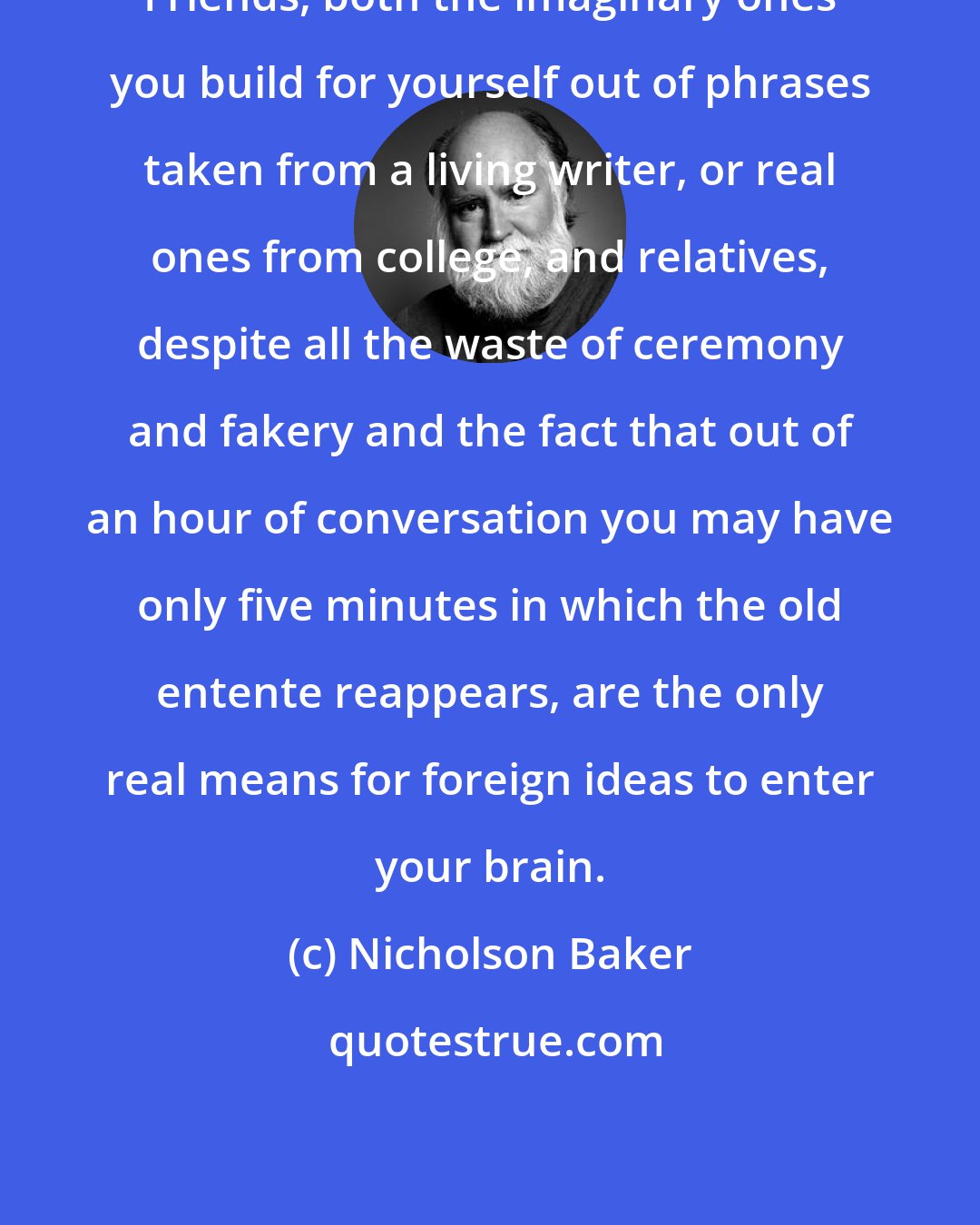 Nicholson Baker: Friends, both the imaginary ones you build for yourself out of phrases taken from a living writer, or real ones from college, and relatives, despite all the waste of ceremony and fakery and the fact that out of an hour of conversation you may have only five minutes in which the old entente reappears, are the only real means for foreign ideas to enter your brain.