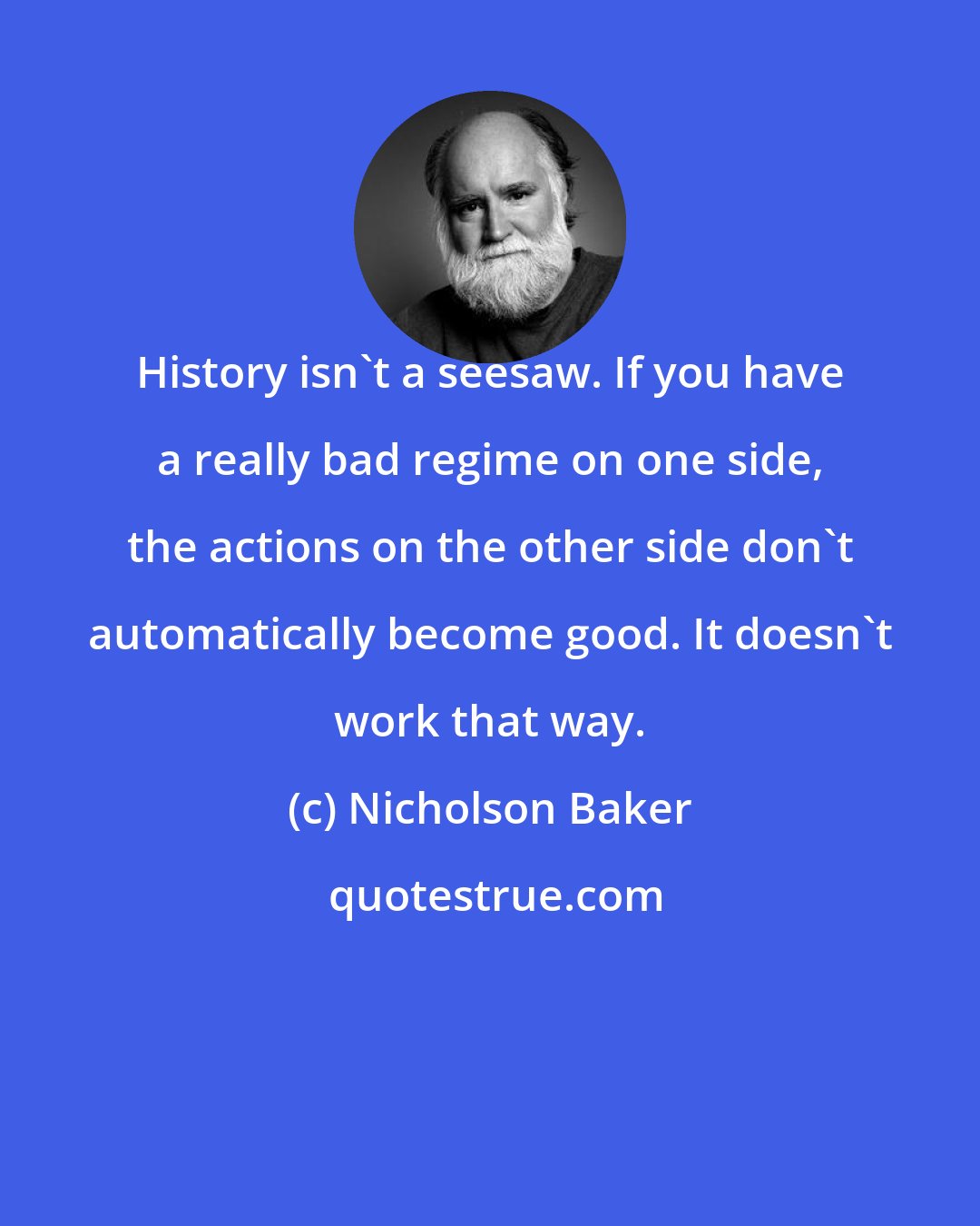 Nicholson Baker: History isn't a seesaw. If you have a really bad regime on one side, the actions on the other side don't automatically become good. It doesn't work that way.