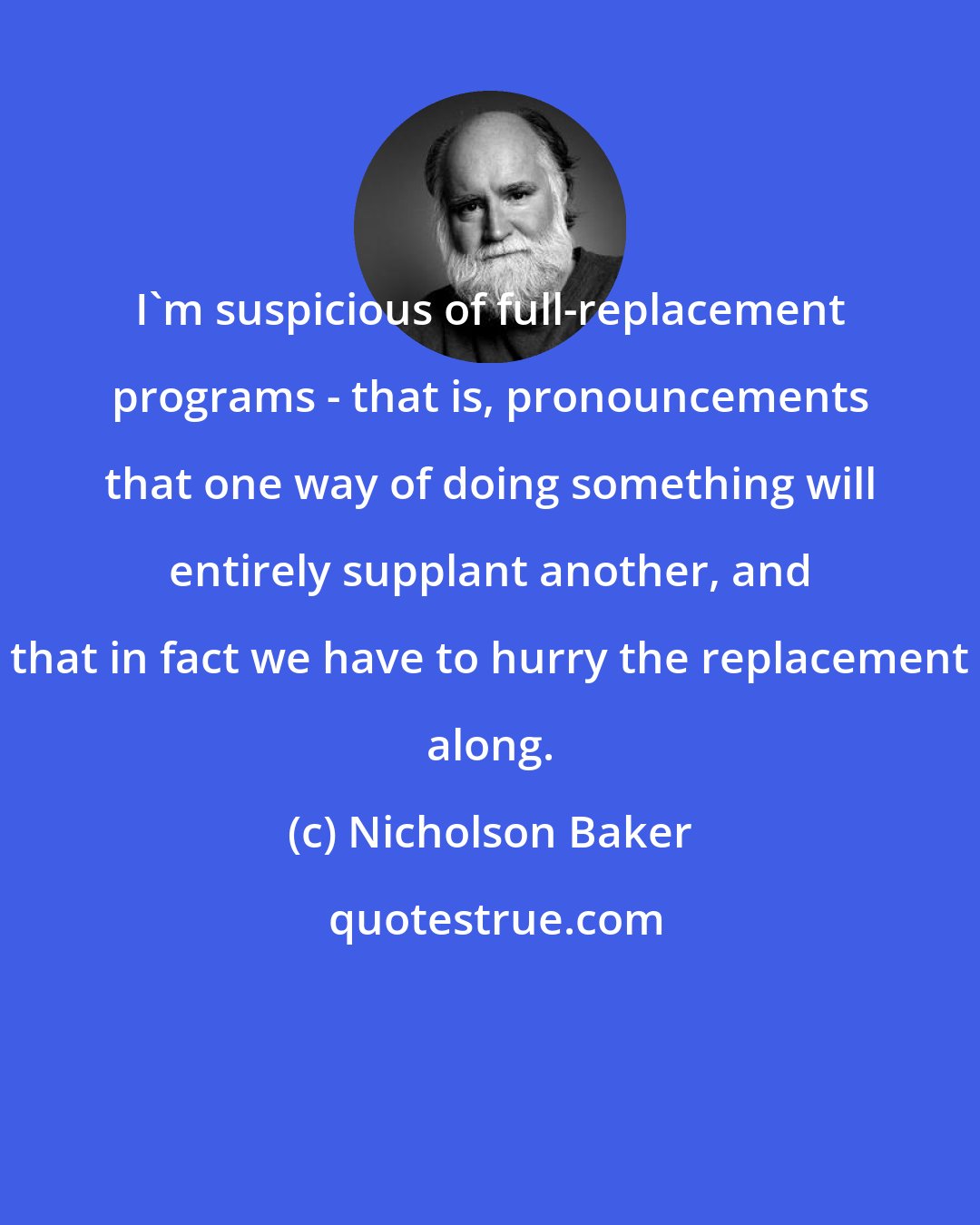 Nicholson Baker: I'm suspicious of full-replacement programs - that is, pronouncements that one way of doing something will entirely supplant another, and that in fact we have to hurry the replacement along.