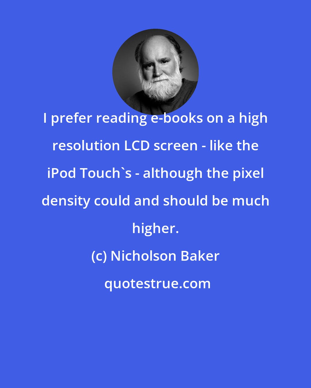 Nicholson Baker: I prefer reading e-books on a high resolution LCD screen - like the iPod Touch's - although the pixel density could and should be much higher.