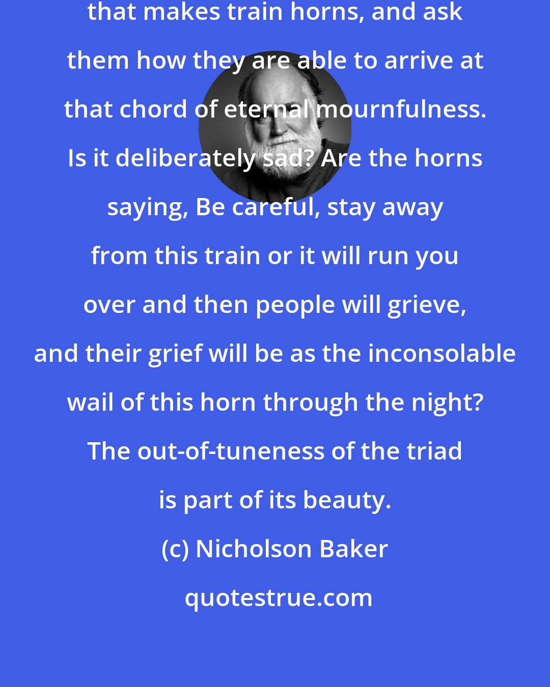 Nicholson Baker: I would like to visit the factory that makes train horns, and ask them how they are able to arrive at that chord of eternal mournfulness. Is it deliberately sad? Are the horns saying, Be careful, stay away from this train or it will run you over and then people will grieve, and their grief will be as the inconsolable wail of this horn through the night? The out-of-tuneness of the triad is part of its beauty.