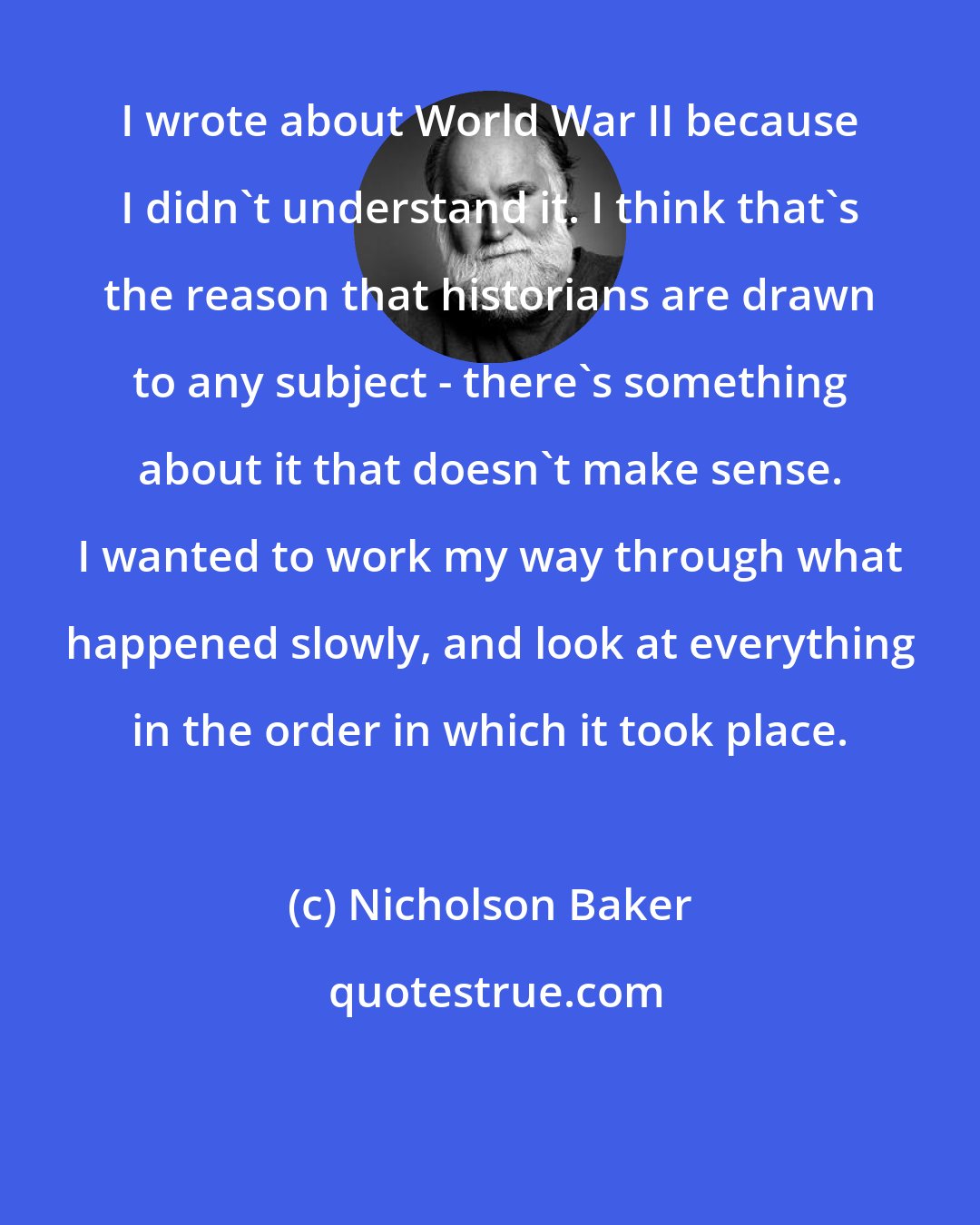 Nicholson Baker: I wrote about World War II because I didn't understand it. I think that's the reason that historians are drawn to any subject - there's something about it that doesn't make sense. I wanted to work my way through what happened slowly, and look at everything in the order in which it took place.