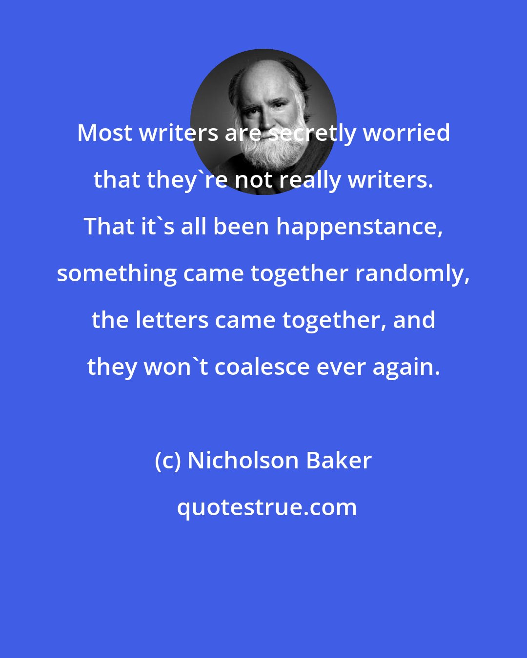 Nicholson Baker: Most writers are secretly worried that they're not really writers. That it's all been happenstance, something came together randomly, the letters came together, and they won't coalesce ever again.