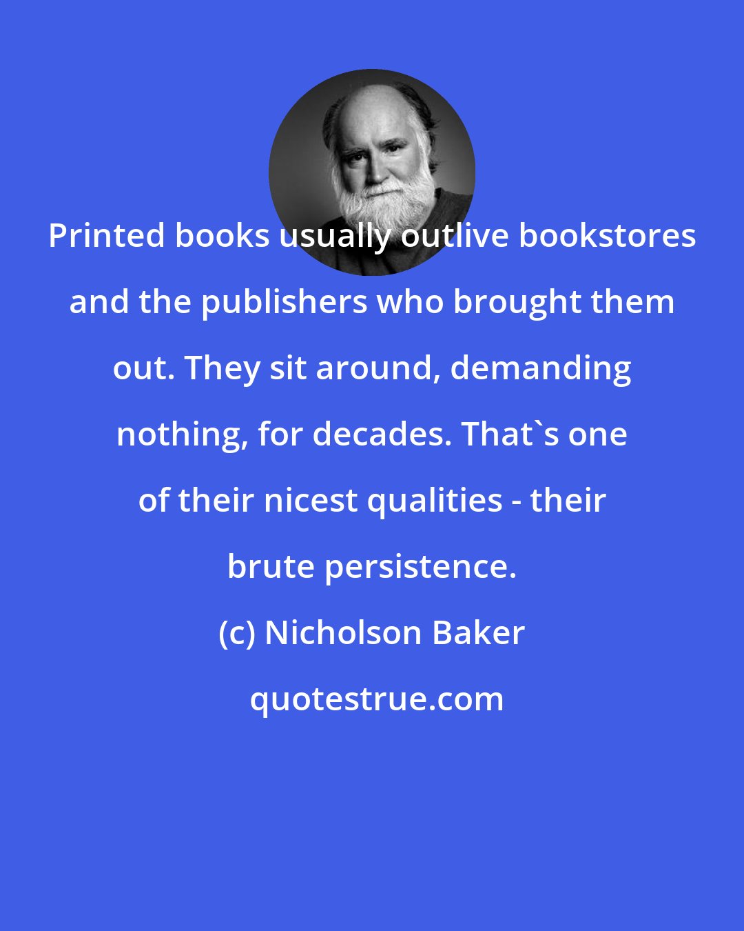 Nicholson Baker: Printed books usually outlive bookstores and the publishers who brought them out. They sit around, demanding nothing, for decades. That's one of their nicest qualities - their brute persistence.