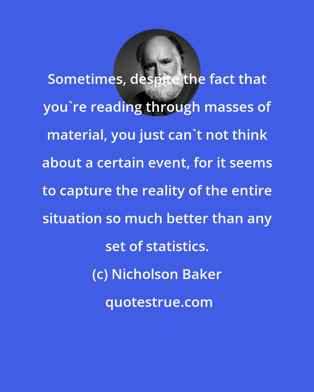 Nicholson Baker: Sometimes, despite the fact that you're reading through masses of material, you just can't not think about a certain event, for it seems to capture the reality of the entire situation so much better than any set of statistics.