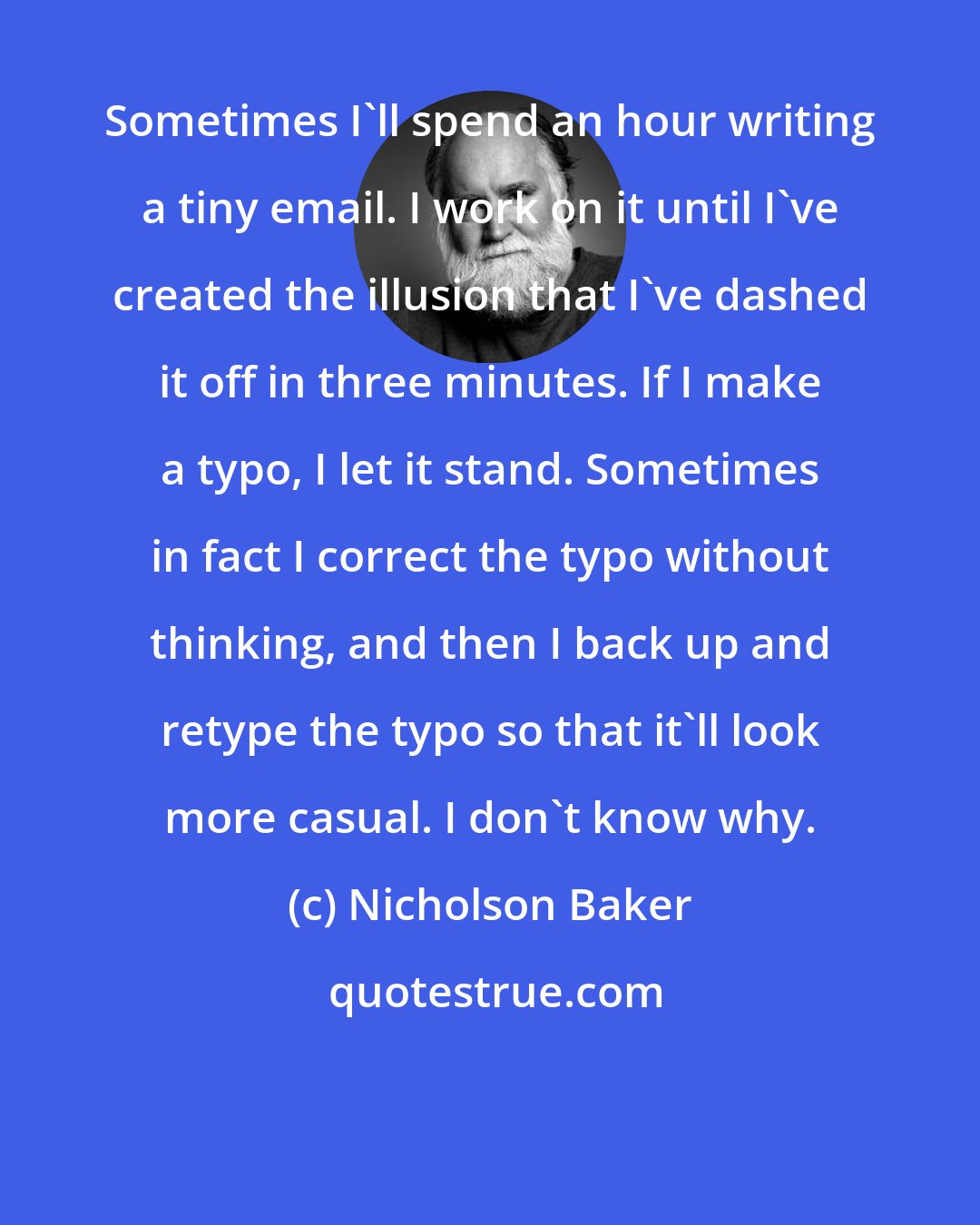 Nicholson Baker: Sometimes I'll spend an hour writing a tiny email. I work on it until I've created the illusion that I've dashed it off in three minutes. If I make a typo, I let it stand. Sometimes in fact I correct the typo without thinking, and then I back up and retype the typo so that it'll look more casual. I don't know why.