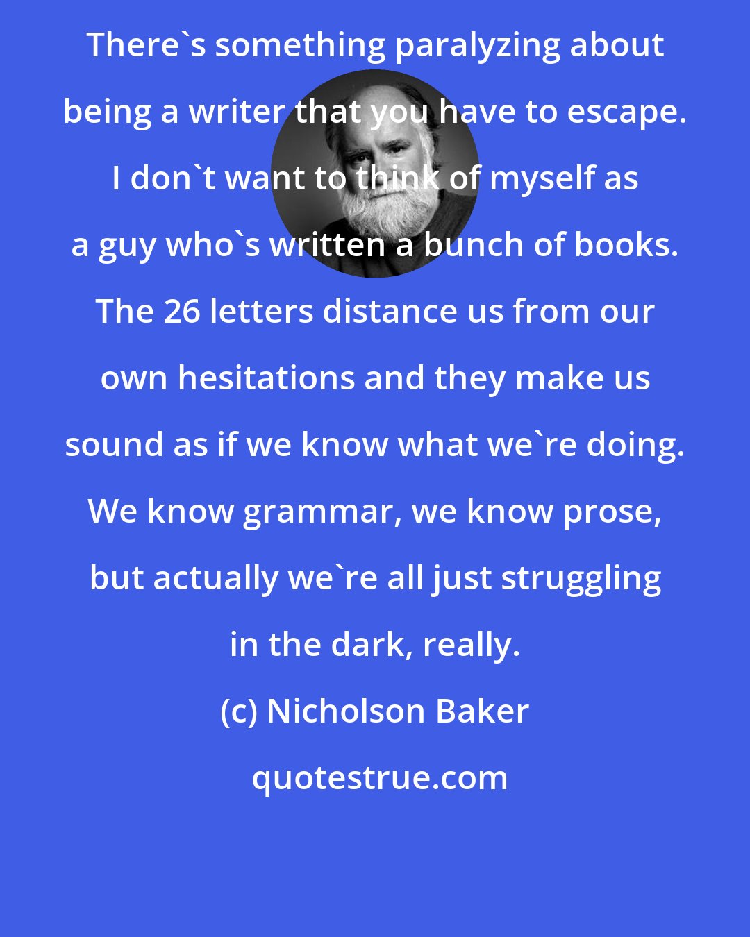 Nicholson Baker: There's something paralyzing about being a writer that you have to escape. I don't want to think of myself as a guy who's written a bunch of books. The 26 letters distance us from our own hesitations and they make us sound as if we know what we're doing. We know grammar, we know prose, but actually we're all just struggling in the dark, really.