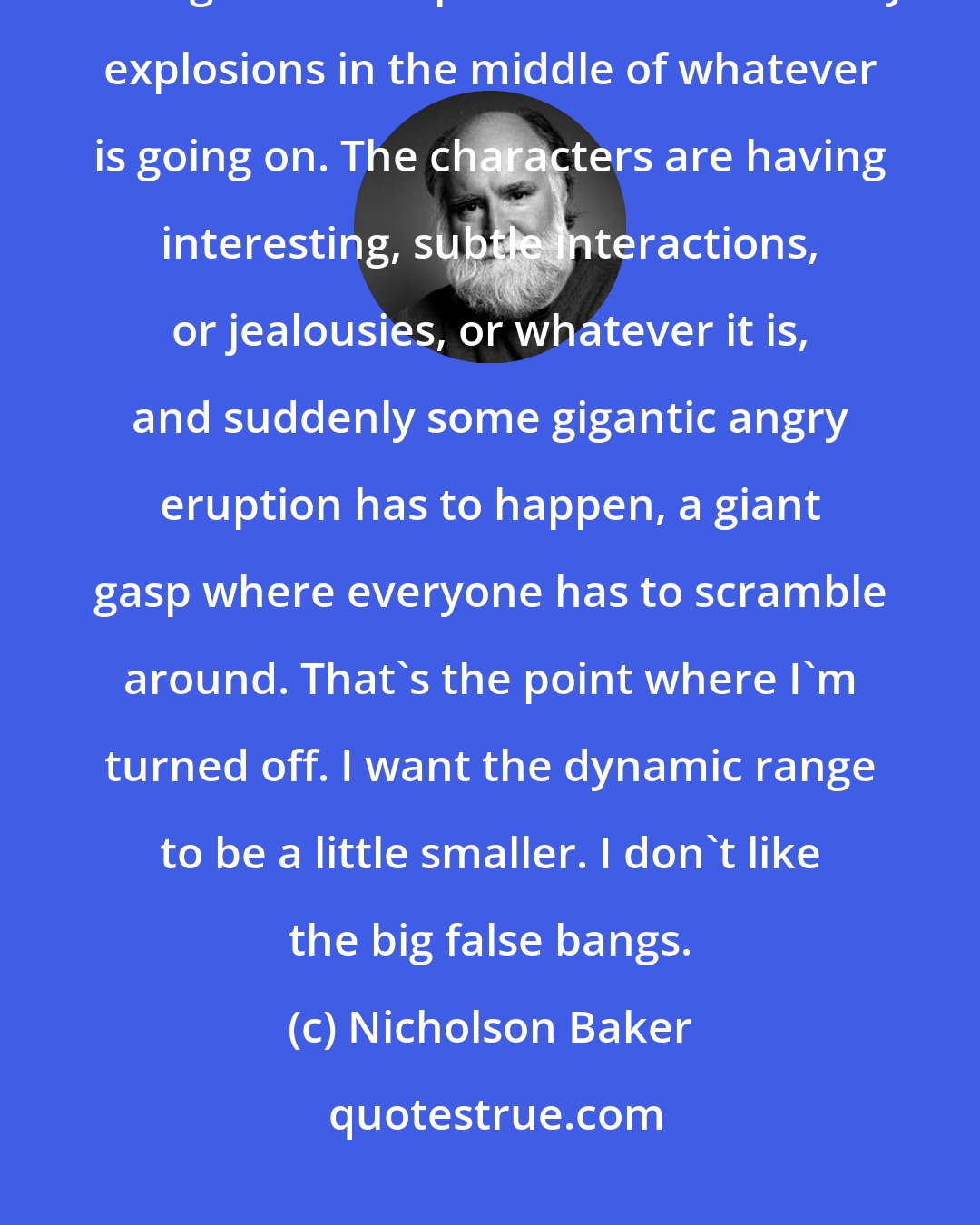 Nicholson Baker: A problem that I have with everything fictional is that writers are always having to come up with sudden artillery explosions in the middle of whatever is going on. The characters are having interesting, subtle interactions, or jealousies, or whatever it is, and suddenly some gigantic angry eruption has to happen, a giant gasp where everyone has to scramble around. That's the point where I'm turned off. I want the dynamic range to be a little smaller. I don't like the big false bangs.