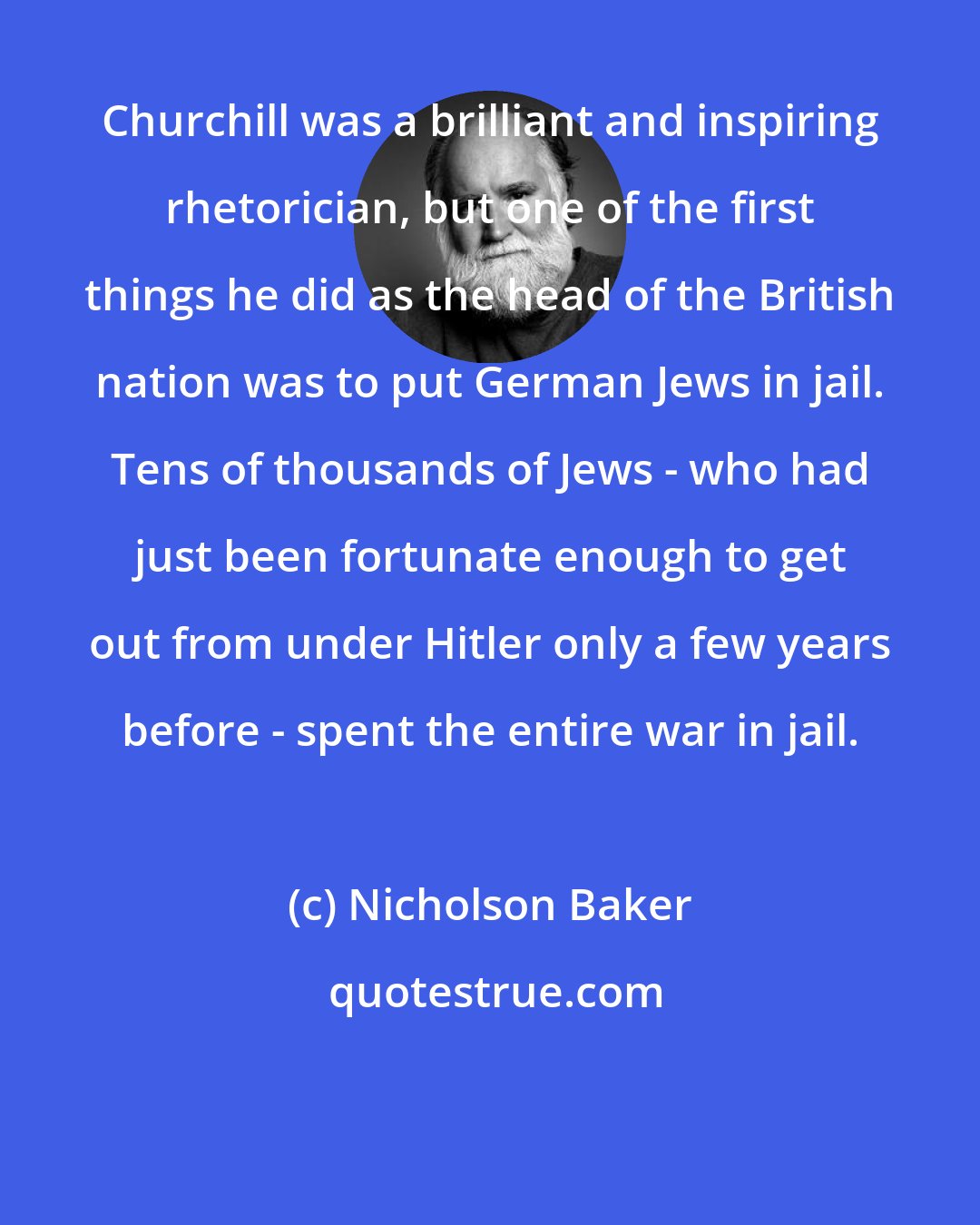 Nicholson Baker: Churchill was a brilliant and inspiring rhetorician, but one of the first things he did as the head of the British nation was to put German Jews in jail. Tens of thousands of Jews - who had just been fortunate enough to get out from under Hitler only a few years before - spent the entire war in jail.