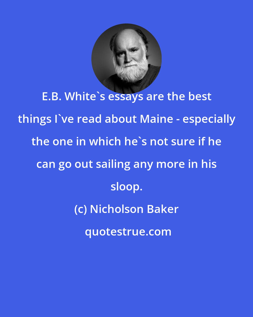 Nicholson Baker: E.B. White's essays are the best things I've read about Maine - especially the one in which he's not sure if he can go out sailing any more in his sloop.