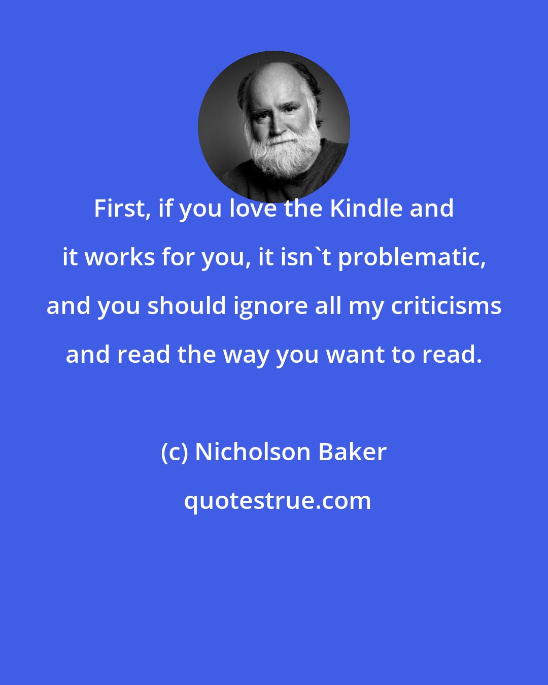 Nicholson Baker: First, if you love the Kindle and it works for you, it isn't problematic, and you should ignore all my criticisms and read the way you want to read.