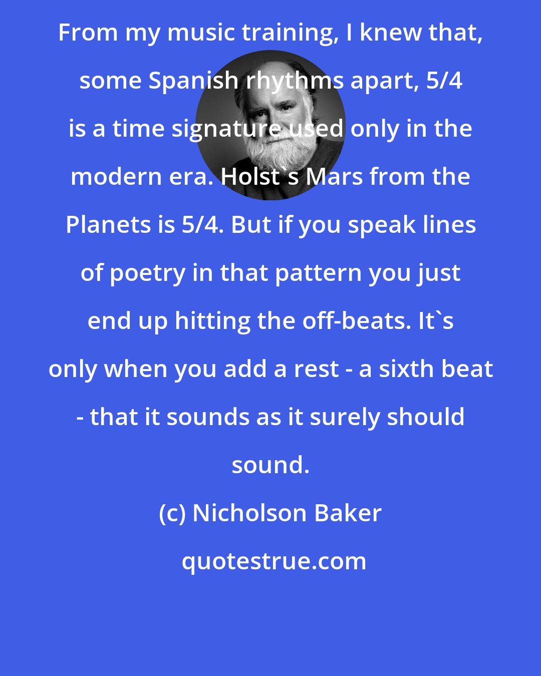 Nicholson Baker: From my music training, I knew that, some Spanish rhythms apart, 5/4 is a time signature used only in the modern era. Holst's Mars from the Planets is 5/4. But if you speak lines of poetry in that pattern you just end up hitting the off-beats. It's only when you add a rest - a sixth beat - that it sounds as it surely should sound.