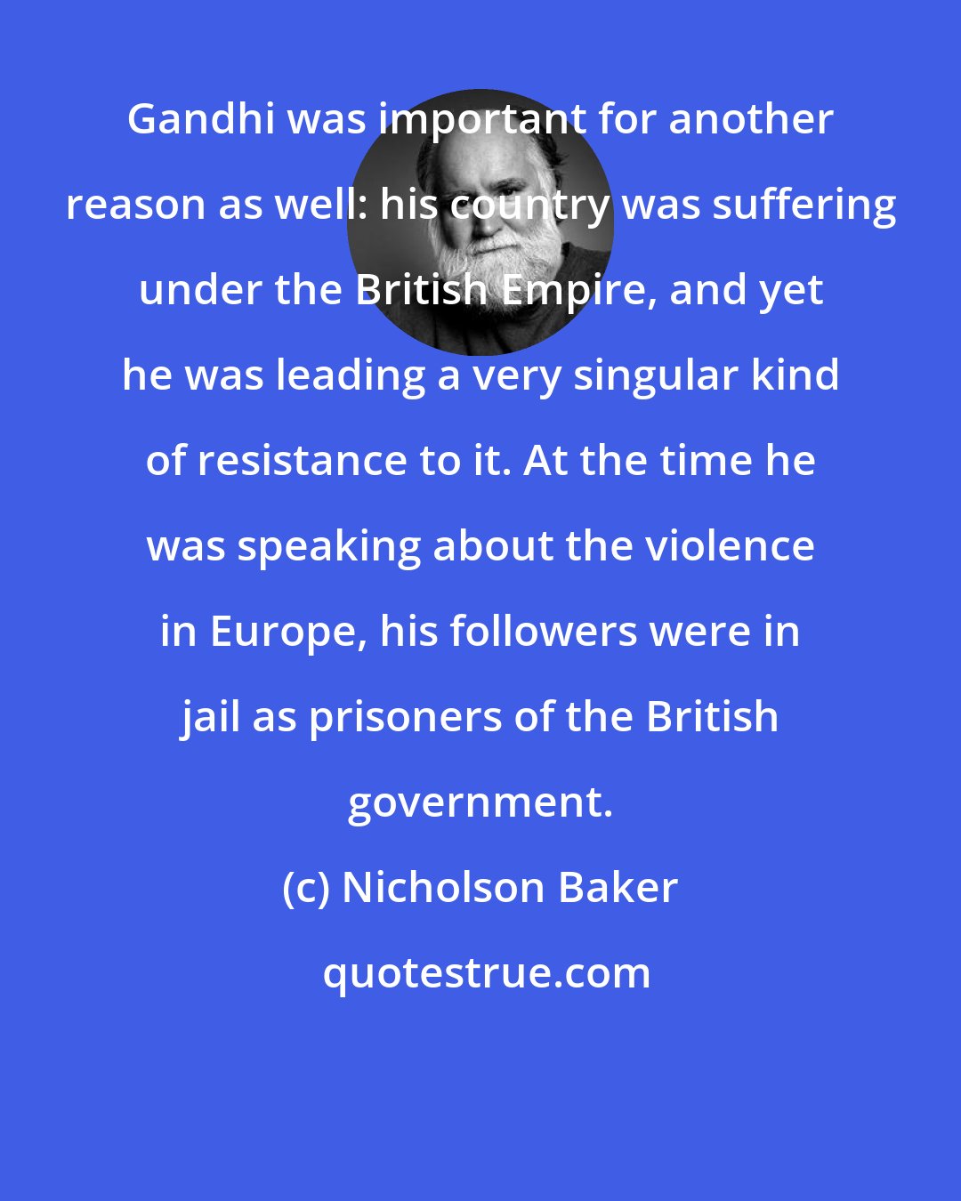 Nicholson Baker: Gandhi was important for another reason as well: his country was suffering under the British Empire, and yet he was leading a very singular kind of resistance to it. At the time he was speaking about the violence in Europe, his followers were in jail as prisoners of the British government.