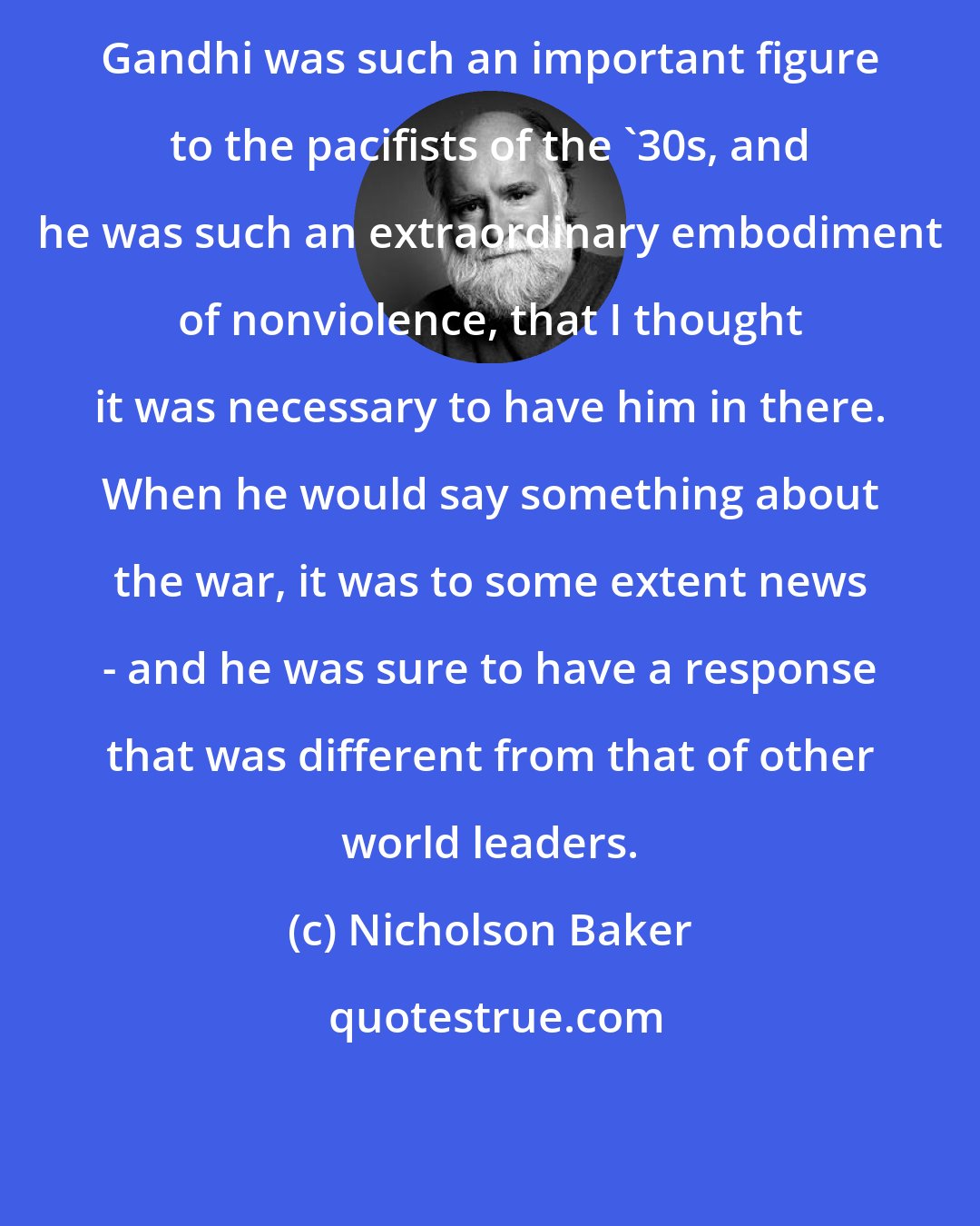 Nicholson Baker: Gandhi was such an important figure to the pacifists of the '30s, and he was such an extraordinary embodiment of nonviolence, that I thought it was necessary to have him in there. When he would say something about the war, it was to some extent news - and he was sure to have a response that was different from that of other world leaders.