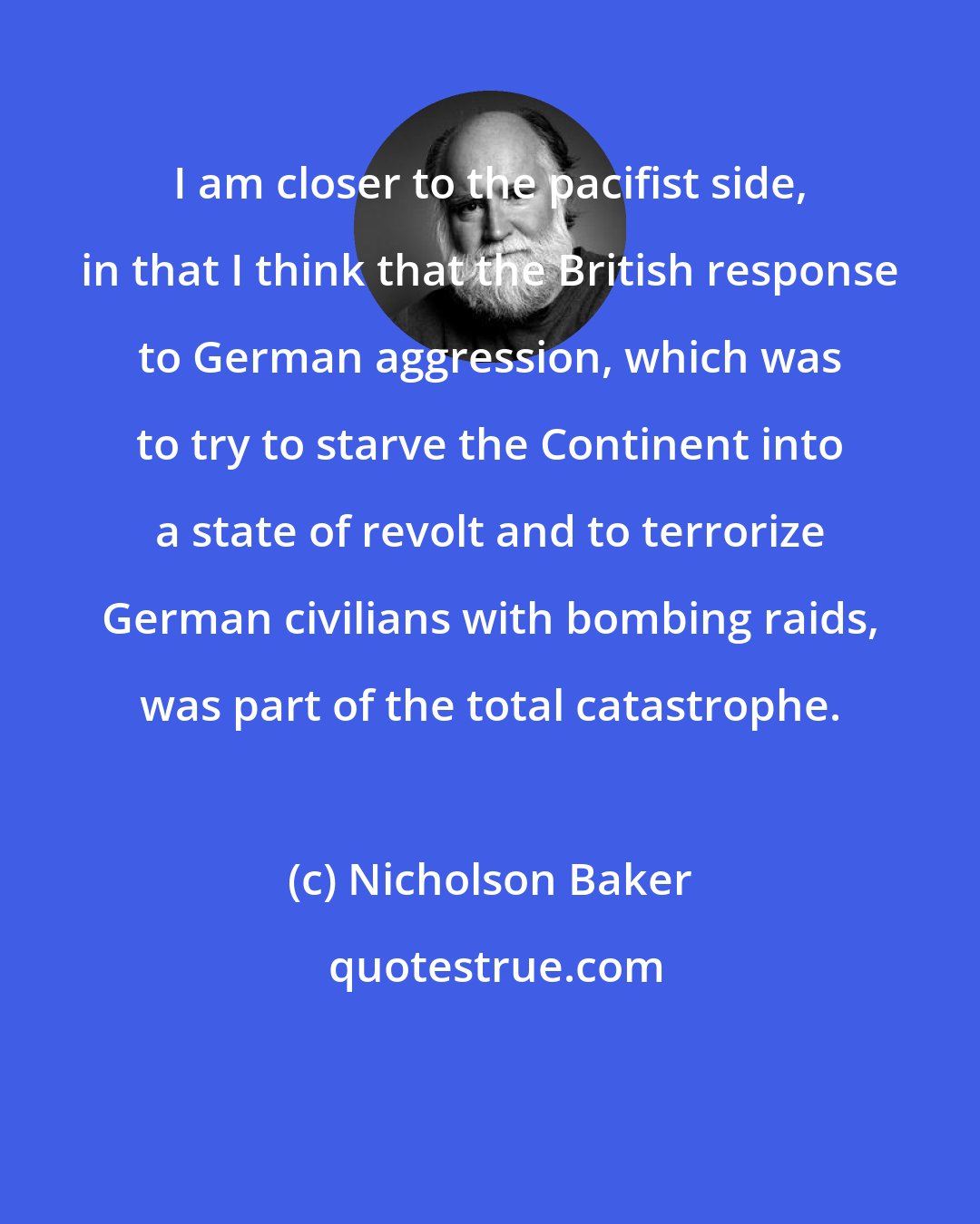 Nicholson Baker: I am closer to the pacifist side, in that I think that the British response to German aggression, which was to try to starve the Continent into a state of revolt and to terrorize German civilians with bombing raids, was part of the total catastrophe.