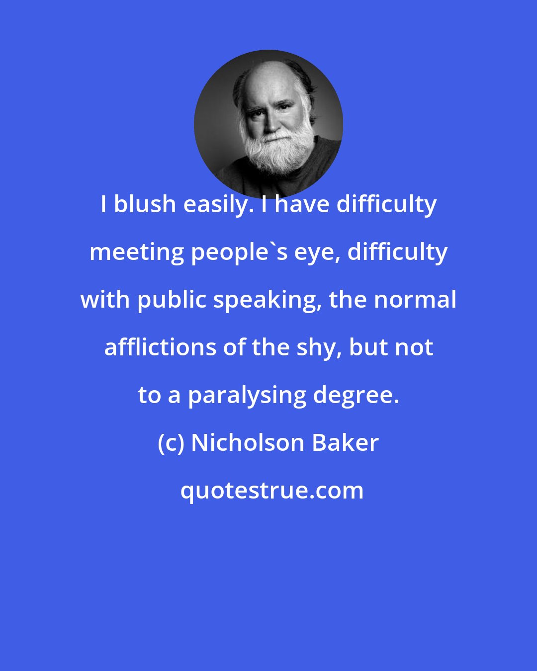 Nicholson Baker: I blush easily. I have difficulty meeting people's eye, difficulty with public speaking, the normal afflictions of the shy, but not to a paralysing degree.