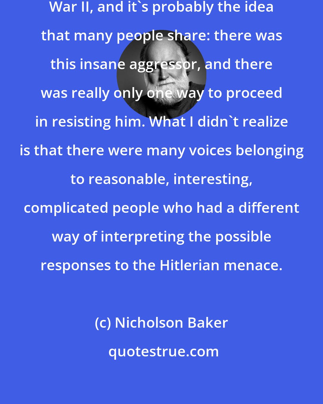 Nicholson Baker: I certainly felt I had an idea of World War II, and it's probably the idea that many people share: there was this insane aggressor, and there was really only one way to proceed in resisting him. What I didn't realize is that there were many voices belonging to reasonable, interesting, complicated people who had a different way of interpreting the possible responses to the Hitlerian menace.