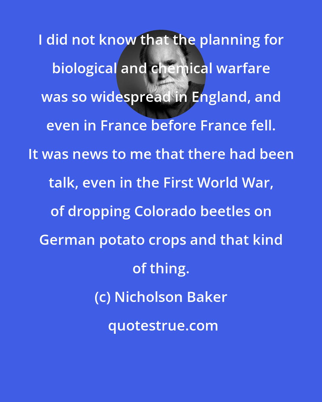 Nicholson Baker: I did not know that the planning for biological and chemical warfare was so widespread in England, and even in France before France fell. It was news to me that there had been talk, even in the First World War, of dropping Colorado beetles on German potato crops and that kind of thing.