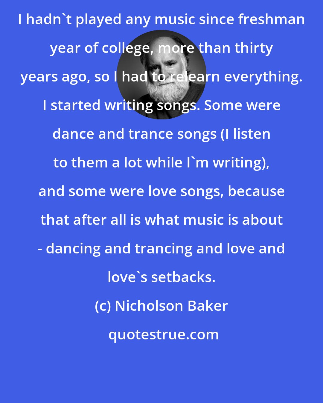 Nicholson Baker: I hadn't played any music since freshman year of college, more than thirty years ago, so I had to relearn everything. I started writing songs. Some were dance and trance songs (I listen to them a lot while I'm writing), and some were love songs, because that after all is what music is about - dancing and trancing and love and love's setbacks.