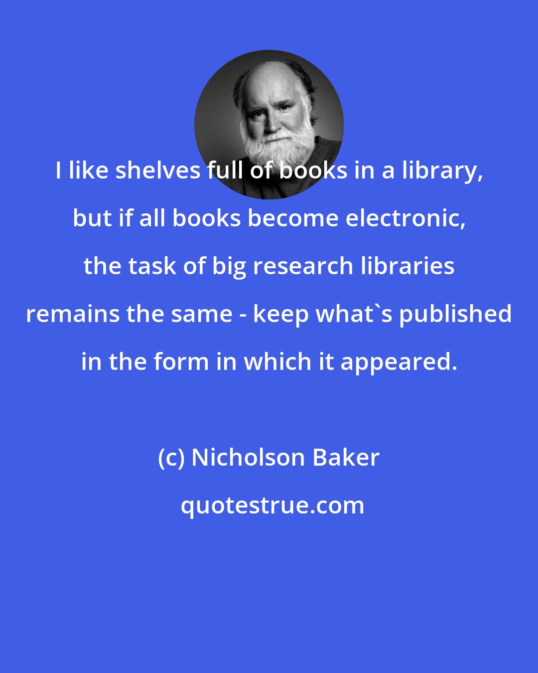 Nicholson Baker: I like shelves full of books in a library, but if all books become electronic, the task of big research libraries remains the same - keep what's published in the form in which it appeared.