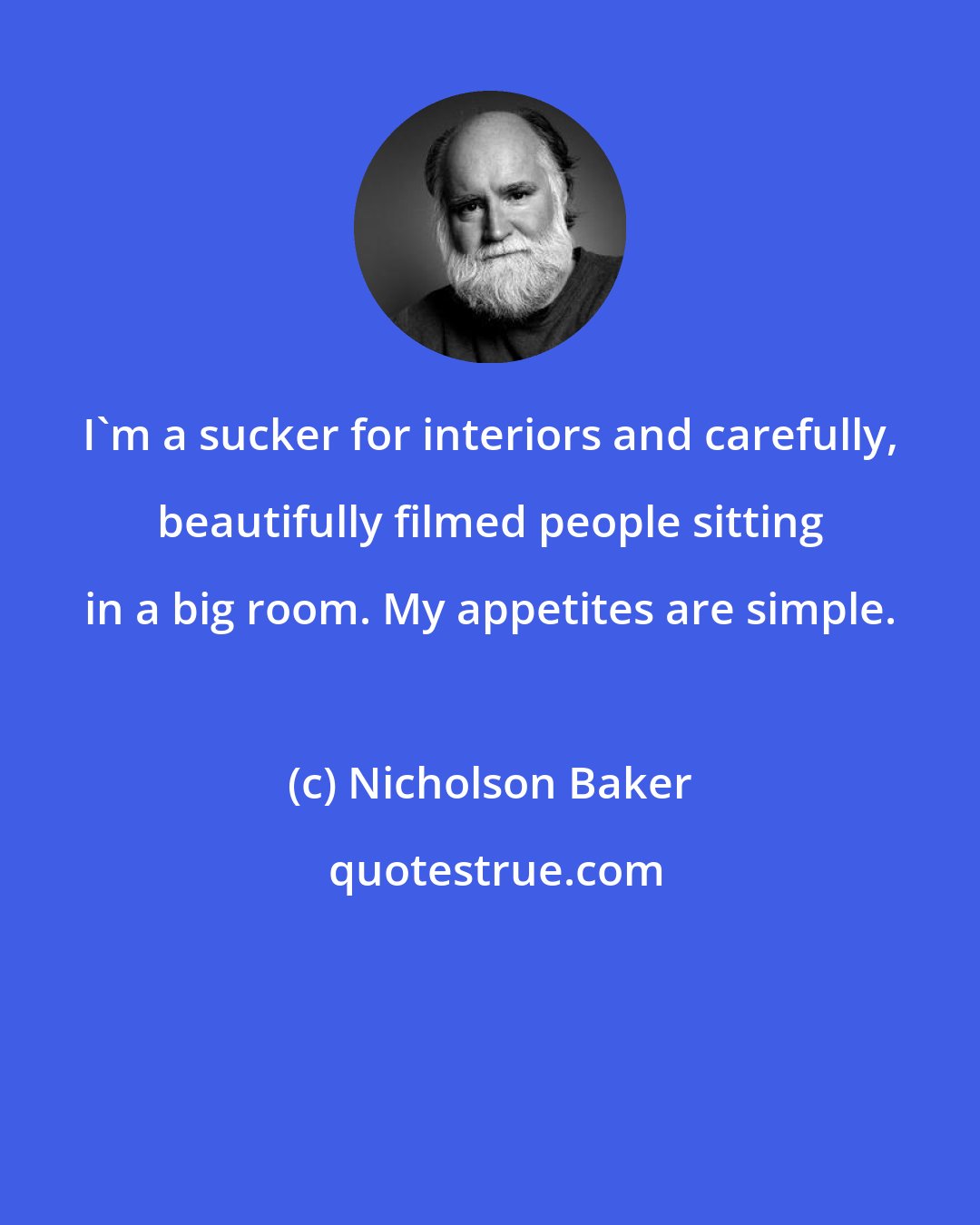 Nicholson Baker: I'm a sucker for interiors and carefully, beautifully filmed people sitting in a big room. My appetites are simple.