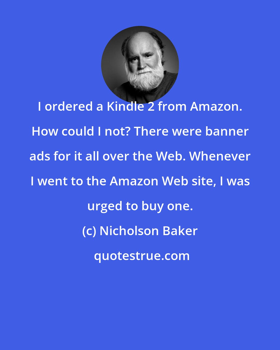 Nicholson Baker: I ordered a Kindle 2 from Amazon. How could I not? There were banner ads for it all over the Web. Whenever I went to the Amazon Web site, I was urged to buy one.