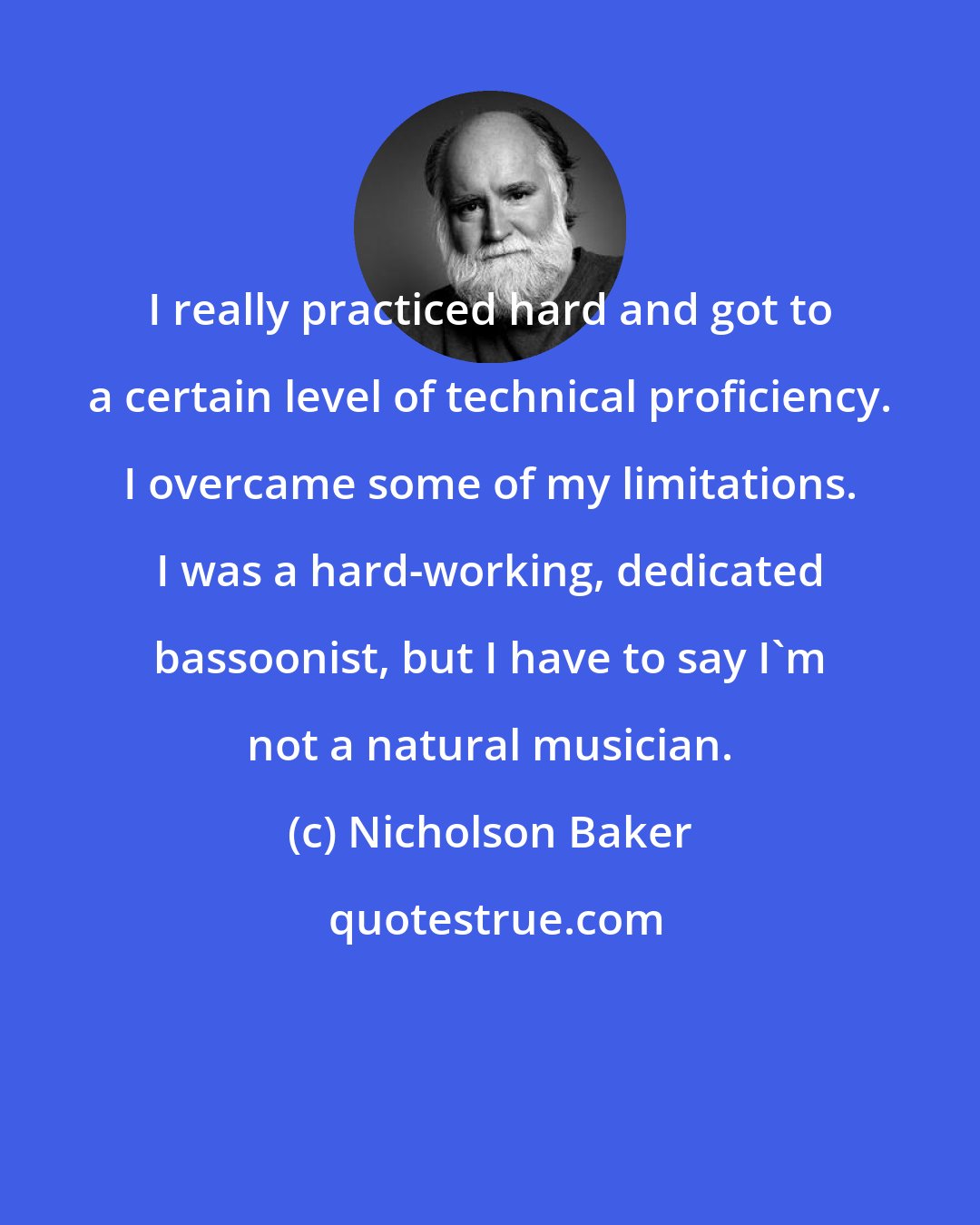 Nicholson Baker: I really practiced hard and got to a certain level of technical proficiency. I overcame some of my limitations. I was a hard-working, dedicated bassoonist, but I have to say I'm not a natural musician.