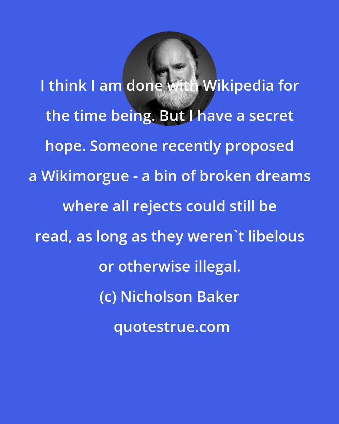 Nicholson Baker: I think I am done with Wikipedia for the time being. But I have a secret hope. Someone recently proposed a Wikimorgue - a bin of broken dreams where all rejects could still be read, as long as they weren't libelous or otherwise illegal.