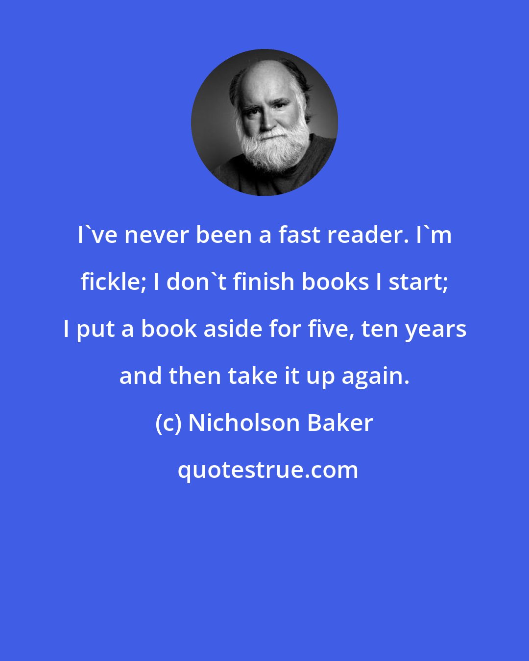 Nicholson Baker: I've never been a fast reader. I'm fickle; I don't finish books I start; I put a book aside for five, ten years and then take it up again.