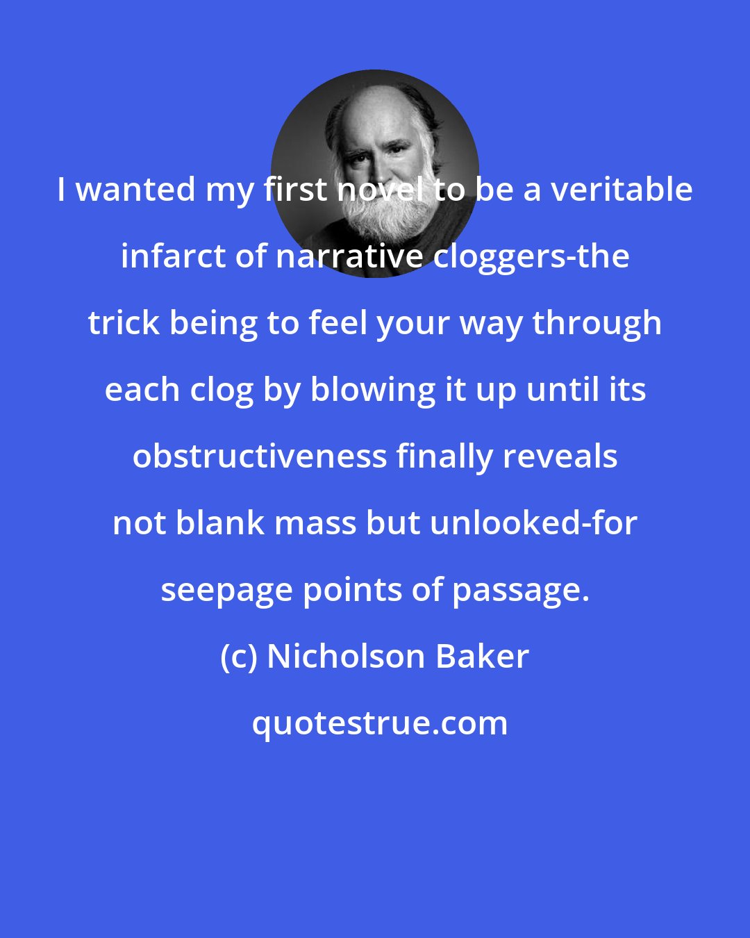 Nicholson Baker: I wanted my first novel to be a veritable infarct of narrative cloggers-the trick being to feel your way through each clog by blowing it up until its obstructiveness finally reveals not blank mass but unlooked-for seepage points of passage.