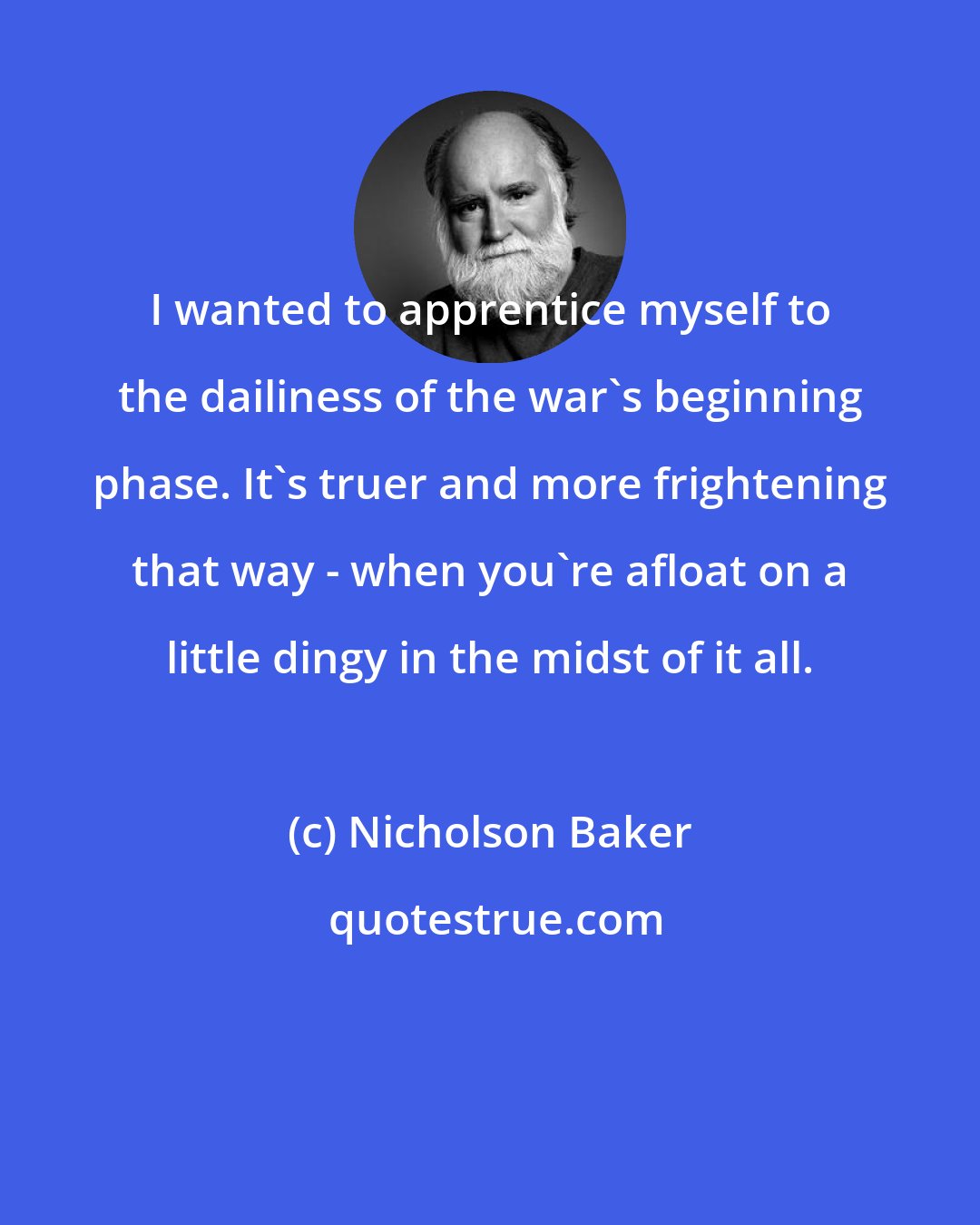 Nicholson Baker: I wanted to apprentice myself to the dailiness of the war's beginning phase. It's truer and more frightening that way - when you're afloat on a little dingy in the midst of it all.