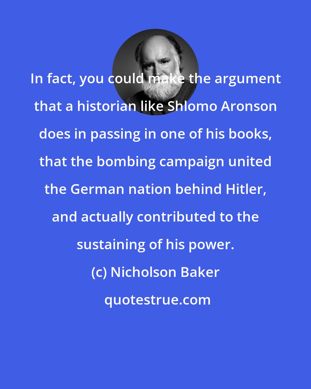 Nicholson Baker: In fact, you could make the argument that a historian like Shlomo Aronson does in passing in one of his books, that the bombing campaign united the German nation behind Hitler, and actually contributed to the sustaining of his power.