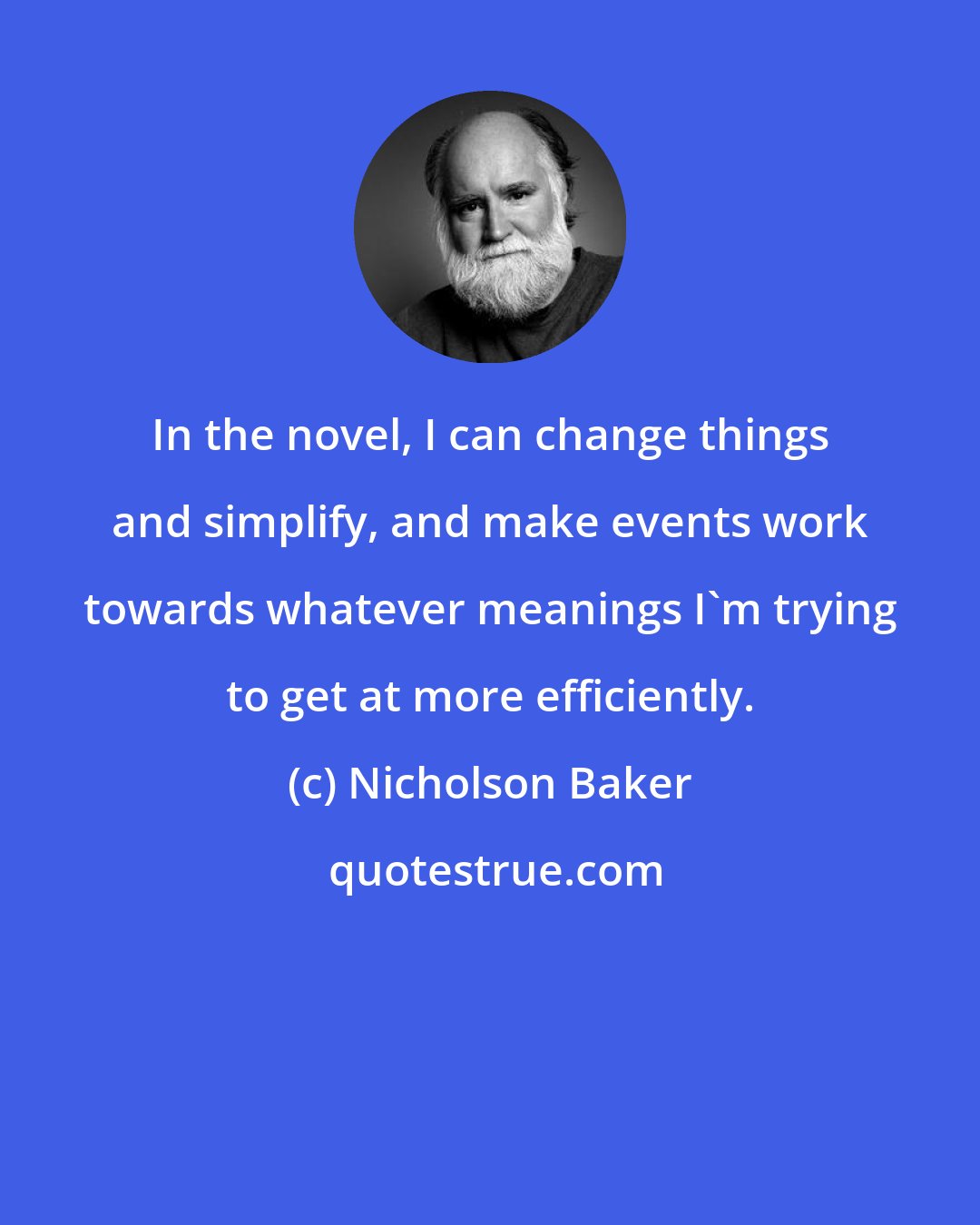 Nicholson Baker: In the novel, I can change things and simplify, and make events work towards whatever meanings I'm trying to get at more efficiently.