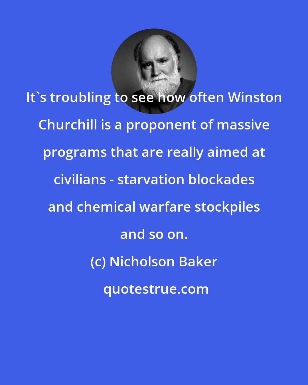 Nicholson Baker: It's troubling to see how often Winston Churchill is a proponent of massive programs that are really aimed at civilians - starvation blockades and chemical warfare stockpiles and so on.