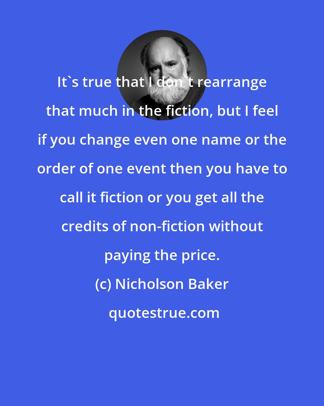 Nicholson Baker: It's true that I don't rearrange that much in the fiction, but I feel if you change even one name or the order of one event then you have to call it fiction or you get all the credits of non-fiction without paying the price.